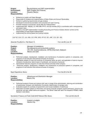 Project: Re-engineering and SAP implementation
Environment: SAP (Logistic and Finance)
Location: Oaxaca, Mexico
Responsibilities:
• Worked as a Logistic and Sales Manager
• Responsible for analysis and implementation of Sales Orders and Account Receivables
• Worked on gathering requirements and gap analysis
• Developed functional documentation and conducted end user’s training
• Provided resolution of production issues after the implementation
• Implemented SAP AM(AA), LO, WM, MM, PP-PI, and SD modules (R/2) in coordination with a reengineering
and system team
• Worked on the SAP implementation including Accounting and Finance modules wherein carried out the
responsibility of Fixed Assets implementation
• Implemented the Activity Based and Costing modules
SAP R/2 (LO, FI, AA( AM), LO, WM, MM, PP-PI, SD, ABC, CO, SO, AR)
Alexander Proudfoot Co., Palm Beach, FL From Jan-89 to Jan- 90
Position: Manager of Installations
Project: Re-engineering and productivity systems
Clients: VW, ICA, Automanufacturas, CIFRA (Wal-mart), Datacom
Location: Mexico and USA
Responsibilities:
• Performed analysis, development, installation and maintenance of productive systems in companies, and
programs of cost reduction that embrace all areas of company.
• Specialized analysis of costs and revenues of companies where we work, and application of tools to improve
indicators of productivity, determination of workloads, and reduction of personal.
• Administered reduction programs of costs that embrace all areas of the company.
• Performed analysis, development, installation and maintenance of productive systems in companies, and
programs of cost reduction that embrace all areas of company.
Bayer Diagnósticos, Mexico From Dec-85 to Dec 88
Position: Warehouse and Distribution Manager
Location: Mexico City
Responsibilities:
• Performed analysis of times and motions until I was in charge of the administration, planning and coordination
of warehouses, transport, and distribution of products, determination of storage costs.
• Evaluated projects for purchase of special items and moved installation of warehouse.
• Elaborated countable systems of information and having computer analyses (pareto technique), pursuit to the
personnel, and also visited clients and suppliers. The clients I dealt with were The Hospital of PEMEX, IMSS
Sanborn´s and others.
Secretariat of Treasury and Public Credit (SHCP-Mexican IRS), Mexico From Jan 84 to Dec 85
Position: Analyst in budgets
Location: Mexico City
Responsibilities:
17
 