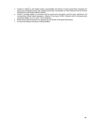• Involved in follow up and budget control, accountability and finance of some government companies for
marine port sector among them, like: National Commission Coordination for Ports, National Fund for the Port
Development, and Tampico-Altamira System.
• Visited to evaluate viability of purchases made by government companies, pursuit to laws, regulations, and
corresponding official federal newspaper. Analysis of the board of CEO, Directors brief for all government
companies related. GL and Public Sector Budgeting
• Wrote diverse official documents for signature for top member of the government board.
• On Site at the Mexican Petroleum Institute-PEMEX.
TR
18
 