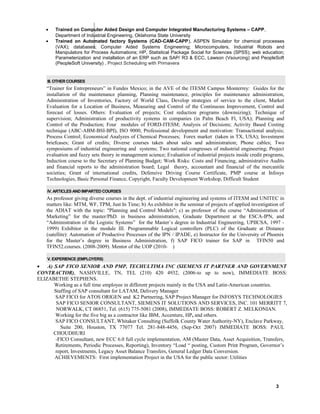 • Trained on Computer Aided Design and Computer Integrated Manufacturing Systems – CAPP,
Department of Industrial Engineering, Oklahoma State University
• Trained on Automated factory Systems (CAD-CAM-CAPP), ASPEN Simulator for chemical processes
(VAX); databases; Computer Aided Systems Engineering; Microcomputers, Industrial Robots and
Manipulators for Process Automations; HP, Statistical Package Social for Sciences (SPSS); web education;
Parameterization and installation of an ERP such as SAP/ R3 & ECC, Lawson (Vsourcing) and PeopleSoft
(PeopleSoft University) , Project Scheduling with Primavera
III. OTHER COURSES
“Trainer for Entrepreneurs” in Fundes Mexico; in the AVE of the ITESM Campus Monterrey: Guides for the
installation of the maintenance planning, Planning maintenance, principles for maintenance administration,
Administration of Inventories, Factory of World Class, Develop strategies of service to the client, Market
Evaluation for a Location of Business, Measuring and Control of the Continuous Improvement, Control and
forecast of losses. Others: Evaluation of projects; Cost reduction programs (downsizing); Technique of
supervision; Administration of productivity systems in companies (in Palm Beach Fl, USA); Planning and
Control of the Production; Four modules of FORD-ITESM; Analysis of Decisions; Activity Based Costing
technique (ABC-ABM-BSI-BPI), ISO 9000; Professional development and motivation: Transactional analysis;
Process Control; Economical Analyzes of Chemical Processes; Forex market (taken in TX, USA); Investment
briefcases; Grant of credits; Diverse courses taken about sales and administration; Phone cables; Two
symposiums of industrial engineering and systems; Two national congresses of industrial engineering; Project
evaluation and fuzzy sets theory in management science; Evaluation of industrial projects inside credit programs,
Induction course to the Secretary of Planning Budget; Work Risks: Costs and Financing, administrative Audits
and financial reports to the administration board; Legal theory, accountant and financial of the mercantile
societies; Grant of international credits, Defensive Driving Course Certificate, PMP course at Infosys
Technologies, Basic Personal Finance, Copyright, Faculty Development Workshop, Difficult Student
IV. ARTICLES AND IMPARTED COURSES
As professor giving diverse courses in the dept. of industrial engineering and systems of ITESM and UNITEC in
matters like: MTM, WF, TPM, Just In Time; b) As exhibitor in the seminar of projects of applied investigation of
the ADIAT with the topic: "Planning and Control Models"; c) as professor of the course “Administration of
Marketing” for the master/PhD. in business administration, Graduate Department at the ESCA-IPN, and
“Administration of the Logistic Systems” for the Master´s degree in Industrial Engineering, UPIICSA, 1997 -
1999) Exhibitor in the module III. Programmable Logical controllers (PLC) of the Graduate at Distance
(satellite): Automation of Productive Processes of the IPN / IPADE, e) Instructor for the University of Phoenix
for the Master’s degree in Business Administration, f) SAP FICO trainer for SAP in TFIN50 and
TFIN52.courses. (2008-2009). Mentor of the UOP (2010- )
V. EXPERIENCE (EMPLOYERS)
• A) SAP FICO SENIOR AND PMP, TECHULTIMA INC (SIEMENS IT PARTNER AND GOVERNMENT
CONTRACTOR), NASHVILLE, TN, TEL (210) 420 4932, (2006-to up to now), IMMEDIATE BOSS:
ELIZABETHE STEPHENS.
Working as a full time employee in different projects mainly in the USA and Latin-American countries.
Staffing of SAP consultant for LATAM, Delivery Manager
SAP FICO for ATOS ORIGEN and K2 Partnering, SAP Project Manager for INFOSYS TECHNOLOGIES
SAP FICO SENIOR CONSULTANT, SIEMENS IT SOLUTIONS AND SERVICES, INC. 101 MERRITT 7,
NORWALK, CT 06851, Tel. (615) 775-5081 (2008), IMMEDIATE BOSS: ROBERT Z. MELKONIAN.
Working for the five big as a contractor like IBM, Accenture, HP, and others.
SAP FICO CONSULTANT, Whitaker Consulting (Suffolk County Water Authority-NY), Enclave Parkway,
Suite 200, Houston, TX 77077 Tel. 281-848-4456, (Sep-Oct 2007) IMMEDIATE BOSS: PAUL
CHOUDHURI
-FICO Consultant, new ECC 6.0 full cycle implementation, AM (Master Data, Asset Acquisition, Transfers,
Retirements, Periodic Processes, Reporting), Inventory “Load “ posting, Custom Print Program, Governor’s
report, Investments, Legacy Asset Balance Transfers, General Ledger Data Conversion.
ACHIEVEMENTS: First implementation Project in the USA for the public sector: Utilities
3
 