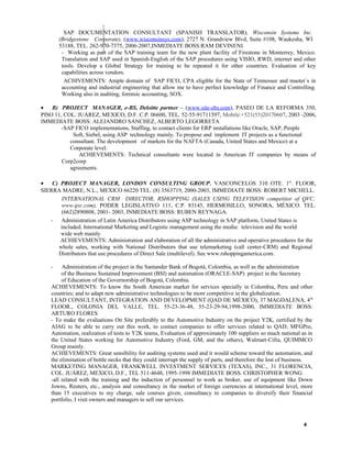 SAP DOCUMENTATION CONSULTANT (SPANISH TRANSLATOR), Wisconsin Systems Inc.
(Bridgestone Corporate), (www.wisconsinsys.com), 2727 N. Grandview Blvd, Suite #108, Waukesha, WI
53188, TEL. 262-970-7375, 2006-2007,INMEDIATE BOSS:RAM DEVINENI.
- Working as part of the SAP training team for the new plant facility of Firestone in Monterrey, Mexico.
Translation and SAP used in Spanish-English of the SAP procedures using VISIO, RWD, internet and other
tools. Develop a Global Strategy for training to be repeated it for other countries. Evaluation of key
capabilities across vendors.
ACHIVEMENTS: Ample domain of SAP FICO, CPA eligible for the State of Tennessee and master´s in
accounting and industrial engineering that allow me to have perfect knowledge of Finance and Controlling.
Working also in auditing, forensic accounting, SOX.
• B) PROJECT MANAGER, e-BS, Deloitte partner – (www.site-ebs.com), PASEO DE LA REFORMA 350,
PISO 11, COL. JUÁREZ, MEXICO, D.F. C.P. 06600, TEL. 52-55-91711597, Mobile:+521(55)20170607, 2003 -2006,
IMMEDIATE BOSS: ALEJANDRO SANCHEZ, ALBERTO LEGORRETA
-SAP FICO implementations, Staffing, to contact clients for ERP installations like Oracle, SAP, People
Soft, Siebel, using ASP technology mainly. To propose and implement IT projects as a functional
consultant. The development of markets for the NAFTA (Canada, United States and Mexico) at a
Corporate level.
ACHIEVEMENTS: Technical consultants were located in American IT companies by means of
Corp2corp
agreements.
• C) PROJECT MANAGER, LONDON CONSULTING GROUP, VASCONCELOS 310 OTE. 1st
. FLOOR,
SIERRA MADRE, N.L., MEXICO 66220 TEL. (8) 3563719, 2000-2003, IMMEDIATE BOSS: ROBERT MICHELL.
INTERNATIONAL CRM DIRECTOR, RSHOPPING (SALES USING TELEVISION competitor of QVC,
www.qvc.com), PODER LEGISLATIVO 111, C.P. 83145, HERMOSILLO, SONORA, MÉXICO. TEL.
(662)2890808, 2001- 2003, INMEDIATE BOSS: RUBEN REYNAGA.
- Administration of Latin America Distributors using ASP technology in SAP platform, United States is
included. International Marketing and Logistic management using the media: television and the world
wide web mainly
ACHIEVEMENTS: Administration and elaboration of all the administrative and operative procedures for the
whole sales, working with National Distributors that use telemarketing (call center-CRM) and Regional
Distributors that use procedures of Direct Sale (multilevel). See www.rshoppingamerica.com.
- Administration of the project in the Santander Bank of Bogotá, Colombia, as well as the administration
of the Business Sustained Improvement (BSI) and automation (ORACLE-SAP) project in the Secretary
of Education of the Governorship of Bogotá, Colombia.
ACHIEVEMENTS: To know the South American market for services specially in Colombia, Peru and other
countries; and to adapt new administrative technologies to be more competitive in the globalization.
LEAD CONSULTANT, INTEGRATION AND DEVELOPMENT (QAD DE MÉXICO), 37 MAGDALENA, 4th
FLOOR., COLONIA DEL VALLE, TEL. 55-23-36-48, 55-23-29-94,1998-2000, IMMEDIATE BOSS:
ARTURO FLORES
- To make the evaluations On Site preferably to the Automotive Industry on the project Y2K, certified by the
AIAG to be able to carry out this work, to contact companies to offer services related to QAD, MFGPro,
Automation, realization of tests to Y2K teams, Evaluation of approximately 100 suppliers so much national as in
the United States working for Automotive Industry (Ford, GM, and the others), Walmart-Cifra, QUIMMCO
Group mainly.
ACHIEVEMENTS: Great sensibility for auditing systems used and it would scheme toward the automation, and
the elimination of bottle necks that they could interrupt the supply of parts, and therefore the lost of business.
MARKETING MANAGER, FRANKWELL INVESTMENT SERVICES (TEXAS), INC., 31 FLORENCIA,
COL. JUÁREZ, MEXICO, D.F., TEL 511-4648, 1995-1998 IMMEDIATE BOSS. CHRISTOPHER WONG.
-all related with the training and the induction of personnel to work as broker, use of equipment like Down
Jowns, Reuters, etc., analysis and consultancy in the market of foreign currencies at international level, more
than 15 executives to my charge, sale courses given, consultancy to companies to diversify their financial
portfolio, I visit owners and managers to sell our services.
4
 