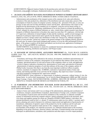ACHIEVEMENTS. Financial Analysis Studies for the purchase price and sale of diverse financial
Instruments, using graphic techniques, fundamental analysis, and analysis of sensibility.
• D) SALES AND LOGISTIC MANAGER, FRANCHISER OF PEPSICO/ GUTIERREZ BOTTLERS GROUP,
OAXACA, OAX, TEL. (951)-4-30-94, 1990-95, IMMEDIATE BOSS: JAVIER GARCIA VALENCIA.
- Administration and coordination of the transport system at the corporate level, sales and collection,
evaluation of the sales productivity, elaboration of the distribution and sales master plan, pursuit of the
consumption of clients by means of computer systems, training to the personnel of the area, to carry out
presage of sales and costs for three distribution centers and the plant, administration with respect to the
program for the determination of the standard cost in companies using the activity based costing, re-
engineering of processes for Marketing, establishment of an on-line system to evaluate the productivity
of each transport by means of different indicators as: sales, visited clients, market research, more than 50
transports of different characteristic in the plant, they report me more than 150 employees, with the help
of 3 supervisors, elaboration of annual budgets of sales and the warehouse, qualify several managers in
technical of continuous improvement and in specific for the industry bottling, to have the inventories
adapted in at least 3 storage centers and distribution of other near Oaxaca City, elaborate managerial
reports of costs and sales carried out, I report to the general manager of the company directly, pursuit to
the work area by means of previously designed audit systems, to revise the offer and demand of diverse
plants of the group, to analyze all the direct and indirect cost involved costs, application of techniques
like Just in Time and MRPII for warehouses.
ACHIEVEMENTS: Great attention to clients for coordinated functional administration using technical of re-
engineering, marketing, distribution and logistics. SAP Project Leader.
• E) MANAGER OF INSTALLATIONS, ALEXANDER PROUDFOOT Co., PALM BEACH GARDENS,
FLORID 33410, TEL. (407) 662-8150, MEXICO 259-2140, 1988-1990, IMMEDIATE BOSS: LIC.GERARDO
FERNANDEZ.
- Consultancy and foreign office dedicated to the analysis, development, installation and maintenance of
productive systems in the companies, and programs of cost reduction that embrace all the areas of the
company, specialized analysis of costs and revenues of the companies where we work, and application
of tools to improve indicators of productivity, determination of work loads, and reduction of personal,
administration of reduction programs of costs that embraces all the areas of the company, partner of
Phillip Crosby Associates firm (that is one from the most important world level offices in quality
control), consultant of companies like: AURRERA, realization of specialized studies of times and
motion, and training especially in key activities for the company, they report me at least 3 consultants
with direct treatment to managerial and supervision controls.
ACHIEVEMENTS: Great experience in improvement of productive processes, without losing of view the
human factor. As well as their measurement. Use of Activity Based Management (ABM) and ABC (Activity
Based Costing). Clients: DATACOM/GYNICOM, AURRERA, SHULTON DE MEXICO, CONDUMEX,
GROUP ICA, VOLKSWAGEN DE MEXICO (AUTOMANUFACTURAS), ITC
• F) WAREHOUSE AND DISTRIBUTION MANAGER, BAYER DIAGNOSTICOS S.A. DE C.V., JOSÉ
MARÍA RICO NÚM. 452 COL. DEL VALLE 03100, TEL. 534-3010 EXT. 65, 1985-88, IMMEDIATE BOSS:
Q.F.B. BENJAMÍN ROBLES.
- Analyst of times and motions until I was on charge of the administration, planning and coordination of
warehouses, transport, and distribution of products, determination of storage costs, evaluation of projects
for the purchase of special items and moved the installation of the warehouse, to elaborate countable
systems of information and having computer analyses (pareto technique), pursuit to the personnel, and I
visit clients and suppliers among our clients are: Hospital of PEMEX, IMSS Sanborn´s and others, the
national distribution could be local or abroad, 25 warehousemen report me (two shifts), 1 secretary and 6
drivers, planning and control of projects for continuous improvement and application of good practice of
manufacture, elaboration of operative report of the productivity for the warehouse and for each used
transport, training of the operation made and also to the computer systems, forms to stow and
accommodate of the products, row materials accessories, etc. Elaborate detailed report of the inventory
depending on the group: Electronic, chemical, plastics, and others. Constant training in the most modern
techniques on administration, calculation, sales, production and other topics, to review import products,
5
 