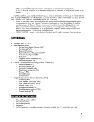 and the documents of the import movements, and to pursuit the preparation of export products.
ACHIEVEMENTS: Logistics of the warehouse change and to participate in the best sale volume of the
company
• G) SPECIALIZED ANALYST IN BUDGETS (AS A SOCIAL SERVICE), SECRETARIAT OF PLANNING
AND BUDGET/DIRECTION OF TRANSPORT SECTOR, REFORMA STREET NUMBER 350, TEL. 2861000
EXT. 3251 AND 3252, 1984-1985, IMMEDIATE BOSS: PILAR YAÑES
- Follow up and budget control, accountantability and finance of the government companies for the marine
port sector among them, like: National Commission Coordination for Ports, National Fund for the Port
development, and the Tampico-Altamira System, visits to evaluate the viability of the purchases made
by the government companies, pursuit to laws, regulations, and corresponding official newspaper.
Analysis of the board of director brief for all the government companies related, writing diverse official
documents for signature. GL and Public Sector Budgeting
ACHIEVEMENTS: I can carry out evaluations of projects, specific market studies and financial analyses
SKILLS MATRIXX
 SAP v4.7, 4.6c, ECC 6.0
 Materials Management
o Consumption-Based Planning (CBP)
o Purchasing (PUR)
o Supplier Workplace
o External Services Management (SRV)
o Inventory Management (IM)
o Evaluation
o Logistics Invoice Verification (IV)
o Information System (IS)
 Finance & Management Accounting [Module: Finance (FI)]
o General Ledger (GL)
o Accounts Payable (AP)
o Accounts Receivable (AR)
o Fixed Asset Accounting (AA)
o Treasury (TR)
o Period Closings
o Consolidations
 Corporate Governance [Module: Controlling (CO)]
o Controlling Area
o Cost element Accounting (CEA)
o Cost center Accounting (CCA)
o Internal Orders (IO)
o Profitability Analysis (PA)
o Profit Center Accounting (PCA)
o Product costing (PC)
TECHNICAL PROFICIENCIES
• Microsoft Project, Visio & Office
• Lawson (Financials)
• Industrial Engineering
• PeopleSoft
• SAP R/3 expertise: – From Basic Navigation Orientation to ABAP, BW, PP, CRM. FI/CO, MM & SD
6
 