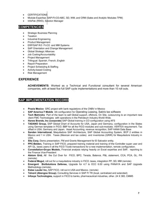• CERTIFICATIONS
• Module Expertise: SAP-FI-CO-ABC, SD, WM, and CRM (Sales and Analytic Modules TPM)
• InfoPak (RWD), Solution Manager
COMPETENCIES
• Strategic Business Planning
• Taxation
• Industrial Engineering
• Product Management
• ERP/SAP R/3 FI-CO and MM Systems
• SAP Orientation and Change Management
• Global Strategic Alliances
• Job Costing/Accountability
• Project Management
• Trilingual: Spanish, French, English
• Report Preparation
• Project Scheduling & Staffing
• Activity-based Costing
• Risk Management
EXPERIENCE
ACHIEVEMENTS: Worked as a Technical and Functional consultant for several American
companies, with at least fice full SAP cycle implementations and more than 10 roll outs.
SAP IMPLEMENTATION RECORD
• Praxis Mexico GRC project with bank regulations of the CNBV in Mexico
• SAP America-T Mobile AA configuration for Operating Leasing, Sabrix tax software
• Tech Mahindra Part of the team to sell Global support, offshore, On Site, outsourcing to an important new
client FMC Technologies with operations in the Petroleum Industry World Wide.
• Hanes Brands, Inc (corporate) SAP Global training in CO configuration using AFS
• TADANO Group, SAP Global Chart of Accounts for USA, Japan and Germany, configuration in the States
using German template in FICO. BBP for all the FICO modules and sub-modules. VERTEX requirement. Tax
offset in USA, Germany and Japan. Asset Accounting, revenue recognition, SAP HANA Data Base
• Sanden International, Maquiladora SAP Architecture, SAP Global Accounting System, BCP 2 entities in
Mexico and 1 in USA. Taxes (Mexican and tax codes) and inventories (GRIR) for Maquiladora Industry in
USA.
• Sita Corp, Demo presentation, FM and Grants Management for El Salvador entity.
• PPC-Belden, Training in SAP FICO, prepared training material and training of the Controller super user and
AP/ GL, taxes users in all the FICO Tcode transactions for a new implementation, remote configuration.
• Constellation-Grupo Modelo, Financial analysis relying heavily on Excel expertise and SAP, reporting to
the Finance Vice-President
• Alstom Grid, All the Cut Over for FICO, BPC; Terada, Balance, P&L statement, CCA, PCA, GL, PA
(remote)
• Federal Mogul, roll out for a maquiladora industry in FICO, taxes, integration PP, SD, MM (remote)
• Emergent BioSolutions Defense, Upgrade for 4.7 to ECC 6.00 using PANAYA and SAP Upgrade
Methodology (remote).
• Estee Lauder Inc, SAP FICO, roll out in USA and Mexico. (remote)
• Telvent (Abengoa Group). Consulting Services in SAP FI TR (local, centralized and extended)
• Infosys Technologies, support in FICO to banks, pharmaceutical industries, other. 24 X 365, CMM5
7
 