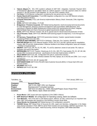 • Talecris (Bayer), FI, ACL OTC (auditor’s software) & SAP O2C integration, Automatic Payment ACH-
CTX/CCD/CCP (Wachovia and Mellon Bank) for method payment T and IHC payment orders for method
payment C. All OTC process FI-SD integration for the use of ACL software, IDocs
• Carl Zeiss, FI-CO, Mexican configuration considering the new government tax changes.
• Hawker Beechcraft Corporation, FI and MM integration configuration for a new SAP Mexican company
code (Maquiladora industry).
• Computer Associates, FI-GL Latin America implementation (Mexico, Brazil, Venezuela, Chile, Argentina
and others).
• SCWA, SAP ECC 6.00 Utilities , FI, FI-AM
• Bridgestone / Firestone Corporate, SAP Global training (Spanish). Audit and review technical documents
for Cash Management, electronic payment and electronic bank reconciliation (EBS)-Banamex, Give
instructions in Spanish for ABAP development of IDocs and/or ELE requirements and others. Integrate
Material Master Data and Chart of Accounts to global requirements (English, Spanish).
• Gedas, SAP FI-CO, Mexican Taxation: IVA, B-10, special case for natural resources-production of trees
• City of Houston, Texas, SAP FI-CO, MM-WM, SCM (training program for beginners), Funds Management
(BCS)
• HP Germany, ThyssenKrupp SAP FI-CO (automotive industry), Taxation: special taxation template
considering PITEX, B-10, IVA, ISR)
• CRYSALIS (SAP PARTNER) SAP FI-CO in Sarbanes - Oxley law. (Car Industry), SAP AFS
• PENTAIR WATER SAP FI-CO, Mexican taxation: PITEX, IVA, B-10, and ISR, special case for maquiladora
industry, MM, PP and SD. Implementation 3 Mexican facilities to the Global configuration, taxes are included.
– InfoPak 5.0 Implementation
• SMURFIT, SAP FI-CO, HR, PA, CC, PC, ABC. PL and GL statement, review of cost center, PA, make an
evaluation and audit of the system.
• IMPERQUIMIA SAP FI-CO, Taxation: Warehouse, B-10, IVA,, ISR, PTU, fixed assets), PA, CC, AP, AR, AM,
besides WM. Functional and technical specifications for the total implementation of SAP FI
• GALO GROUP SAP FI-CO, AR. Configuration full cycle FI (automotive industry)
• NESTLE SAP FI-CO, SD, CRM. Interface between the PDA, laptops, etc to the SD and CRM, Catch weight
management
• RSHOPPING SAP FI-CO, AR, AP, besides WM
• SANTANDER BANK SAP FI-CO (TR) &HR, Bank Customer Accounts (BCA), In House Cash (IHC) and
Payment Orders
• WALMART SAP FI-CO
• PEPSICO SAP FI-CO, SD, WM
EXPERIENCE (PROJECTS)
TechUltima , Inc From January, 2006 to up
today
Company: Several Clients
Position: SAP FI CO, PMP; CPA, Ind. Engineer.
Project: Business and IT consultant services
Environment: SAP ECC 6.0 (New GL), VISIO, Microsoft Project, Excel, Power Point
Location: USA, Mexico, Spain, Brasil and others
• Praxis Mexico GRC project with bank regulations of the CNBV in Mexico
• SAP America-T Mobile AA configuration for Operating Leasing, Sabrix tax software
• Tech Mahindra. Part of the team to sell Global support, offshore, On Site, outsourcing to an important new
client FMC Technologies with operations in the Petroleum Industry World Wide.
• Hanes Brands, Inc (corporate) SAP Global training in CO configuration using AFS
• TADANO Group, SAP Global Chart of Accounts for USA, Japan and Germany, configuration in the States
using German template in FICO. BBP for all the FICO modules and sub-modules. VERTEX requirement. Tax
offset in USA, Germany and Japan. Asset Accounting, revenue recognition, SAP HANA Data Base
8
 