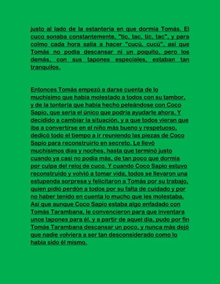 justo al lado de la estantería en que dormía Tomás. El
cuco sonaba constantemente, "tic, tac, tic, tac", y para
colmo cada hora salía a hacer "cucú, cucú", así que
Tomás no podía descansar ni un poquito, pero los
demás, con sus tapones especiales, estaban tan
tranquilos.


Entonces Tomás empezó a darse cuenta de lo
muchísimo que había molestado a todos con su tambor,
y de la tontería que había hecho peleándose con Coco
Sapio, que sería el único que podría ayudarle ahora. Y
decidido a cambiar la situación, y a que todos vieran que
iba a convertirse en el niño más bueno y respetuoso,
dedicó todo el tiempo a ir reuniendo las piezas de Coco
Sapio para reconstruirlo en secreto. Le llevó
muchísimos días y noches, hasta que terminó justo
cuando ya casi no podía más, de tan poco que dormía
por culpa del reloj de cuco. Y cuando Coco Sapio estuvo
reconstruido y volvió a tomar vida, todos se llevaron una
estupenda sorpresa y felicitaron a Tomás por su trabajo,
quien pidió perdón a todos por su falta de cuidado y por
no haber tenido en cuenta lo mucho que les molestaba.
Así que aunque Coco Sapio estaba algo enfadado con
Tomás Tarambana, le convencieron para que inventara
unos tapones para él, y a partir de aquel día, pudo por fin
Tomás Tarambana descansar un poco, y nunca más dejó
que nadie volviera a ser tan desconsiderado como lo
había sido él mismo.
 
