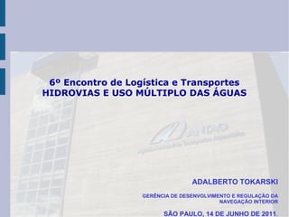 6º Encontro de Logística e Transportes
HIDROVIAS E USO MÚLTIPLO DAS ÁGUAS




                                  ADALBERTO TOKARSKI
                   GERÊNCIA DE DESENVOLVIMENTO E REGULAÇÃO DA
                                           NAVEGAÇÃO INTERIOR

                         SÃO PAULO, 14 DE JUNHO DE 2011.
 