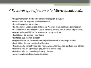 Factores que afectan a la Micro-localización
• Reglamentación medioambiental de la región o ciudad.
• Cuestiones de impacto medioambiental.
• Incentivos gubernamentales.
• Restricciones urbanísticas de la zona. Normas municipales de zonificación
• Características del terreno: Costo. Tamaño. Forma. Niv. Capacidad portante.
• Costos y disponibilidad de infraestructura y servicios.
• Facilidades de acceso y maniobra
• Factores que afectan el lugar
• Disponibilidad de terreno extra en previsión de futuras ampliaciones
• Posibilidad de evacuación de efluentes
• Proximidad y conectividad con nodos viales, ferroviarios, portuarios o aéreos
• Proximidad a los servicios y proveedores necesarios.
• Proximidad a las materias primas y clientes.
• Aspectos vinculados a la construcción.
 