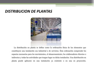 DISTRIBUCION DE PLANTAS
La distribución en planta se define como la ordenación física de los elementos que
constituyen una instalación sea industrial o de servicios. Ésta ordenación comprende los
espacios necesarios para los movimientos, el almacenamiento, los colaboradores directos o
indirectos y todas las actividades que tengan lugar en dicha instalación. Una distribución en
planta puede aplicarse en una instalación ya existente o en una en proyección.
 