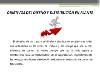 OBJETIVOS DEL DISEÑO Y DISTRIBUCIÓN EN PLANTA
El objetivo de un trabajo de diseño y distribución en planta es hallar
una ordenación de las áreas de trabajo y del equipo que sea la más
eficiente en costos, al mismo tiempo que sea la más segura y
satisfactoria para los colaboradores de la organización. Específicamente
las ventajas una buena distribución redundan en reducción de costos de
fabricación.
 
