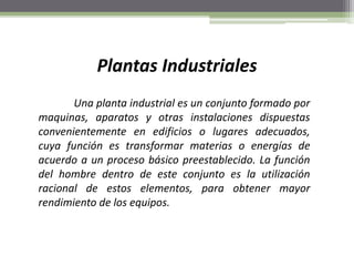Plantas Industriales
Una planta industrial es un conjunto formado por
maquinas, aparatos y otras instalaciones dispuestas
convenientemente en edificios o lugares adecuados,
cuya función es transformar materias o energías de
acuerdo a un proceso básico preestablecido. La función
del hombre dentro de este conjunto es la utilización
racional de estos elementos, para obtener mayor
rendimiento de los equipos.
 