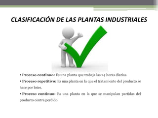 CLASIFICACIÓN DE LAS PLANTAS INDUSTRIALES
 Proceso continuo: Es una planta que trabaja las 24 horas diarias.
 Proceso repetitivo: Es una planta en la que el tratamiento del producto se
hace por lotes.
 Proceso continuo: Es una planta en la que se manipulan partidas del
producto contra perdido.
 