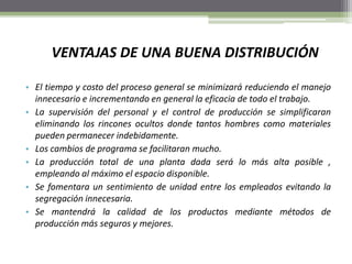 VENTAJAS DE UNA BUENA DISTRIBUCIÓN
• El tiempo y costo del proceso general se minimizará reduciendo el manejo
innecesario e incrementando en general la eficacia de todo el trabajo.
• La supervisión del personal y el control de producción se simplificaran
eliminando los rincones ocultos donde tantos hombres como materiales
pueden permanecer indebidamente.
• Los cambios de programa se facilitaran mucho.
• La producción total de una planta dada será lo más alta posible ,
empleando al máximo el espacio disponible.
• Se fomentara un sentimiento de unidad entre los empleados evitando la
segregación innecesaria.
• Se mantendrá la calidad de los productos mediante métodos de
producción más seguros y mejores.
 