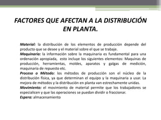FACTORES QUE AFECTAN A LA DISTRIBUCIÓN
EN PLANTA.
Material: la distribución de los elementos de producción depende del
producto que se desee y el material sobre el que se trabaje.
Maquinaria: la información sobre la maquinaria es fundamental para una
ordenación apropiada, esto incluye los siguientes elementos: Maquinas de
producción, herramientas, moldes, aparatos y galgas de medición,
maquinaria de repuesto etc.
Proceso o Método: los métodos de producción son el núcleo de la
distribución física, ya que determinan el equipo y la maquinaria a usar. La
mejora de métodos y la distribución en planta van estrechamente unidas.
Movimiento: el movimiento de material permite que los trabajadores se
especialicen y que las operaciones se puedan dividir o fraccionar.
Espera: almacenamiento
 