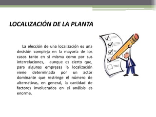 LOCALIZACIÓN DE LA PLANTA
La elección de una localización es una
decisión compleja en la mayoría de los
casos tanto en sí misma como por sus
interrelaciones, aunque es cierto que,
para algunas empresas la localización
viene determinada por un actor
dominante que restringe el número de
alternativas, en general, la cantidad de
factores involucrados en el análisis es
enorme.
 