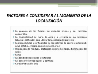 FACTORES A CONSIDERAR AL MOMENTO DE LA
LOCALIZACIÓN
 La cercanía de las fuentes de materias primas y del mercado
consumidor.
 La disponibilidad de mano de obra y la cercanía de los mercados
laborales calificados para utilizar la tecnología del proyecto
 La disponibilidad y confiabilidad de los sistemas de apoyo (electricidad,
agua potable, energía, comunicaciones, etc.).
 Disposición de residuos, protección contra incendios, disminución del
ruido
 Clima
 Las condiciones sociales y culturales
 Las consideraciones legales y políticas
 Características del sitio
 
