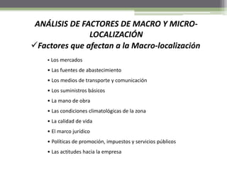 Factores que afectan a la Macro-localización
ANÁLISIS DE FACTORES DE MACRO Y MICRO-
LOCALIZACIÓN
• Los mercados
• Las fuentes de abastecimiento
• Los medios de transporte y comunicación
• Los suministros básicos
• La mano de obra
• Las condiciones climatológicas de la zona
• La calidad de vida
• El marco jurídico
• Políticas de promoción, impuestos y servicios públicos
• Las actitudes hacia la empresa
 