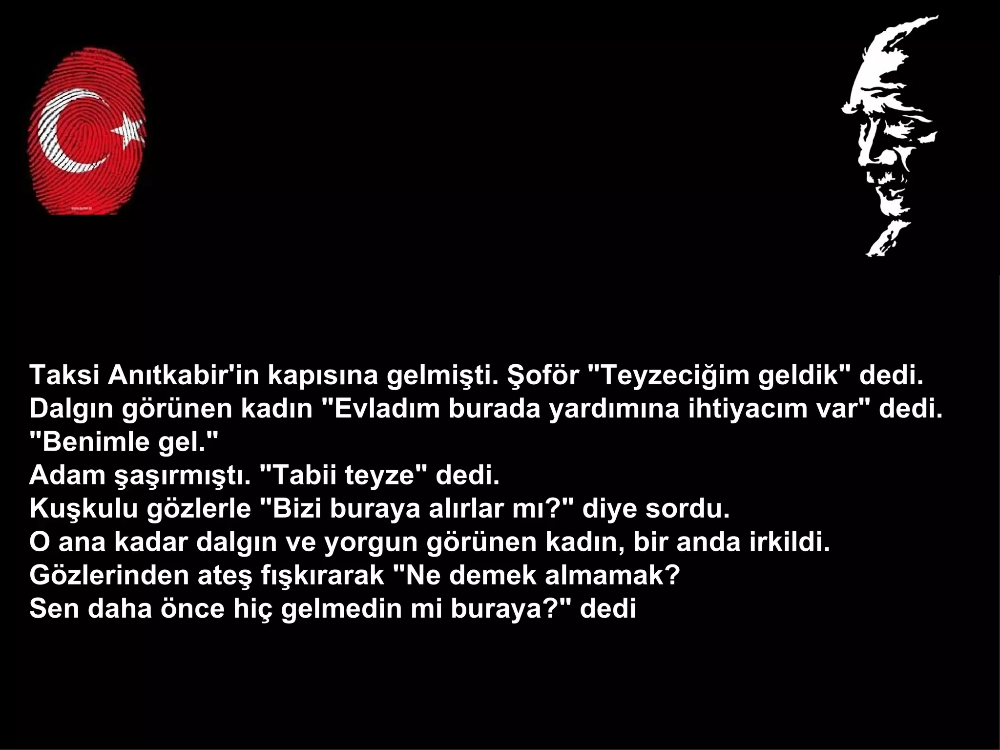 Taksi Anıtkabir'in kapısına gelmişti. Şoför "Teyzeciğim geldik" dedi.  Dalgın görünen kadın "Evladım burada yardımına ihtiyacım var" dedi.  "Benimle gel."  Adam şaşırmıştı. "Tabii teyze" dedi.  Kuşkulu gözlerle "Bizi buraya alırlar mı?" diye sordu. O ana kadar dalgın ve yorgun görünen kadın, bir anda irkildi.  Gözlerinden ateş fışkırarak "Ne demek almamak?  Sen daha önce hiç gelmedin mi buraya?" dedi 