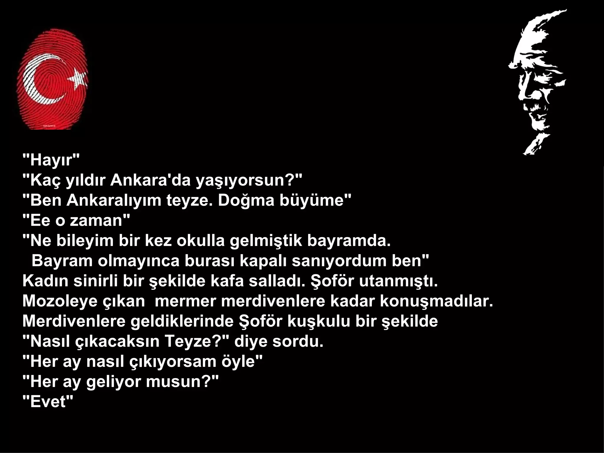 "Hayır" "Kaç yıldır Ankara'da yaşıyorsun?" "Ben Ankaralıyım teyze. Doğma büyüme" "Ee o zaman" "Ne bileyim bir kez okulla gelmiştik bayramda.  Bayram olmayınca burası kapalı sanıyordum ben" Kadın sinirli bir şekilde kafa salladı. Şoför utanmıştı.  Mozoleye çıkan  mermer merdivenlere kadar konuşmadılar.  Merdivenlere geldiklerinde Şoför kuşkulu bir şekilde  "Nasıl çıkacaksın Teyze?" diye sordu. "Her ay nasıl çıkıyorsam öyle" "Her ay geliyor musun?" "Evet"  