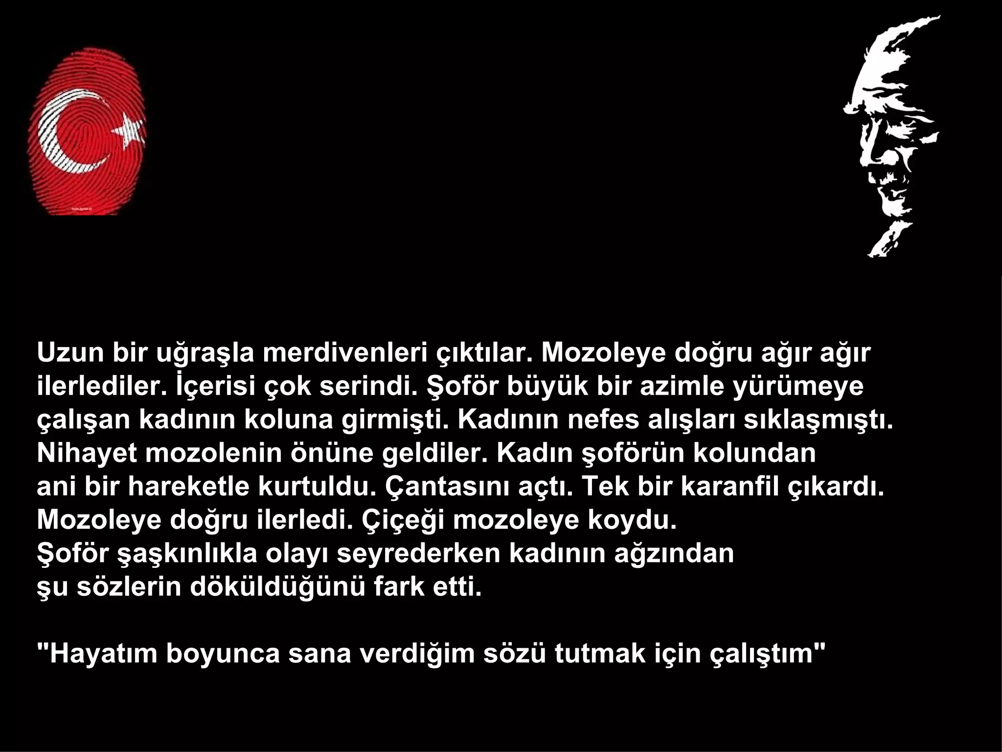 Uzun bir uğraşla merdivenleri çıktılar. Mozoleye doğru ağır ağır  ilerlediler. İçerisi çok serindi. Şoför büyük bir azimle yürümeye  çalışan kadının koluna girmişti. Kadının nefes alışları sıklaşmıştı.  Nihayet mozolenin önüne geldiler. Kadın şoförün kolundan  ani bir hareketle kurtuldu. Çantasını açtı. Tek bir karanfil çıkardı.  Mozoleye doğru ilerledi. Çiçeği mozoleye koydu.  Şoför şaşkınlıkla olayı seyrederken kadının ağzından  şu sözlerin döküldüğünü fark etti.  "Hayatım boyunca sana verdiğim sözü tutmak için çalıştım"  