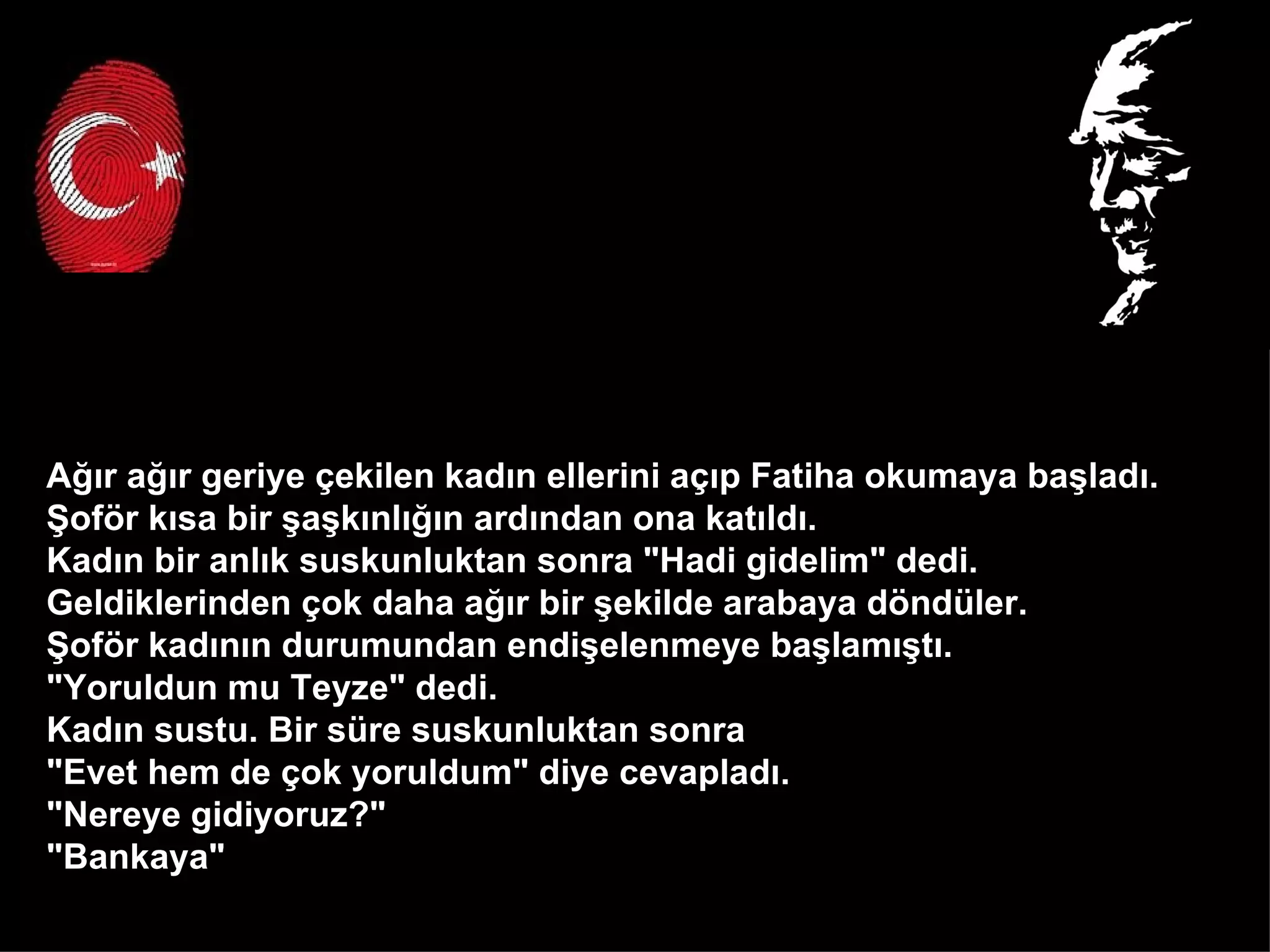 Ağır ağır geriye çekilen kadın ellerini açıp Fatiha okumaya başladı.  Şoför kısa bir şaşkınlığın ardından ona katıldı.  Kadın bir anlık suskunluktan sonra "Hadi gidelim" dedi.  Geldiklerinden çok daha ağır bir şekilde arabaya döndüler.  Şoför kadının durumundan endişelenmeye başlamıştı.  "Yoruldun mu Teyze" dedi. Kadın sustu. Bir süre suskunluktan sonra  "Evet hem de çok yoruldum" diye cevapladı.  "Nereye gidiyoruz?" "Bankaya"  