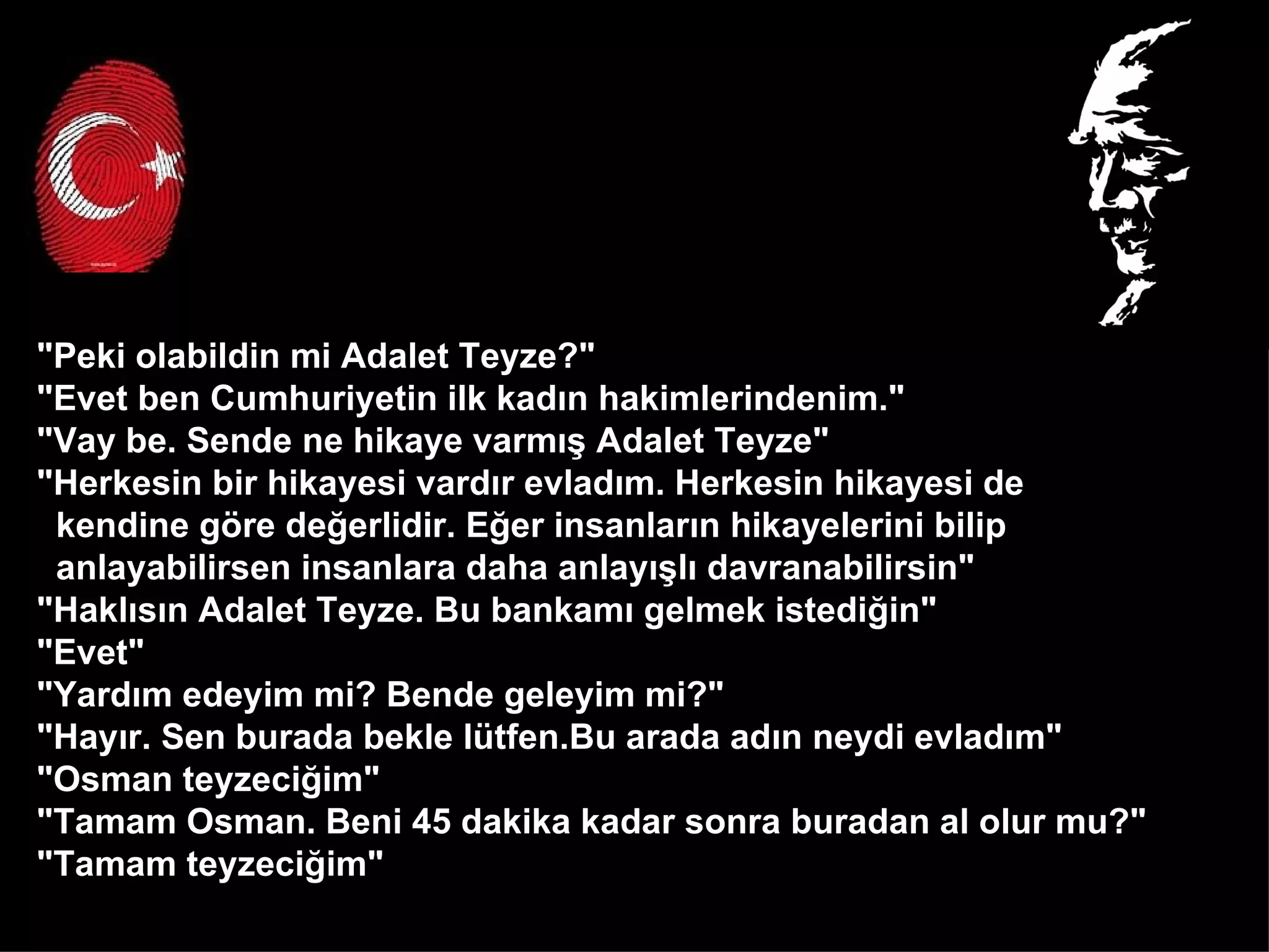 "Peki olabildin mi Adalet Teyze?" "Evet ben Cumhuriyetin ilk kadın hakimlerindenim." "Vay be. Sende ne hikaye varmış Adalet Teyze" "Herkesin bir hikayesi vardır evladım. Herkesin hikayesi de  kendine göre değerlidir. Eğer insanların hikayelerini bilip  anlayabilirsen insanlara daha anlayışlı davranabilirsin" "Haklısın Adalet Teyze. Bu bankamı gelmek istediğin" "Evet" "Yardım edeyim mi? Bende geleyim mi?" "Hayır. Sen burada bekle lütfen.Bu arada adın neydi evladım" "Osman teyzeciğim" "Tamam Osman. Beni 45 dakika kadar sonra buradan al olur mu?" "Tamam teyzeciğim"  