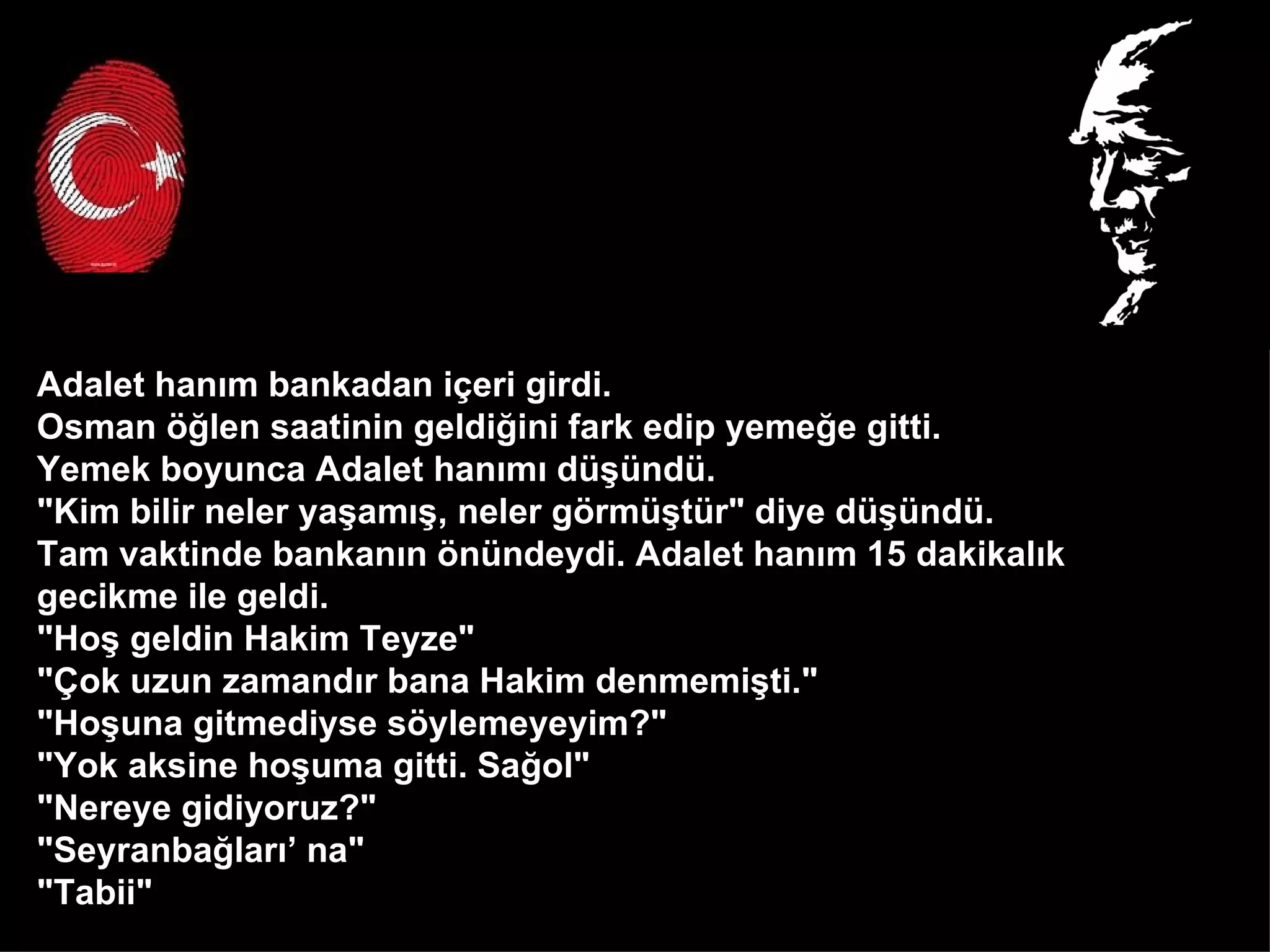 Adalet hanım bankadan içeri girdi.  Osman öğlen saatinin geldiğini fark edip yemeğe gitti.  Yemek boyunca Adalet hanımı düşündü.  "Kim bilir neler yaşamış, neler görmüştür" diye düşündü.  Tam vaktinde bankanın önündeydi. Adalet hanım 15 dakikalık  gecikme ile geldi.  "Hoş geldin Hakim Teyze" "Çok uzun zamandır bana Hakim denmemişti." "Hoşuna gitmediyse söylemeyeyim?" "Yok aksine hoşuma gitti. Sağol" "Nereye gidiyoruz?" "Seyranbağları’ na" "Tabii"  