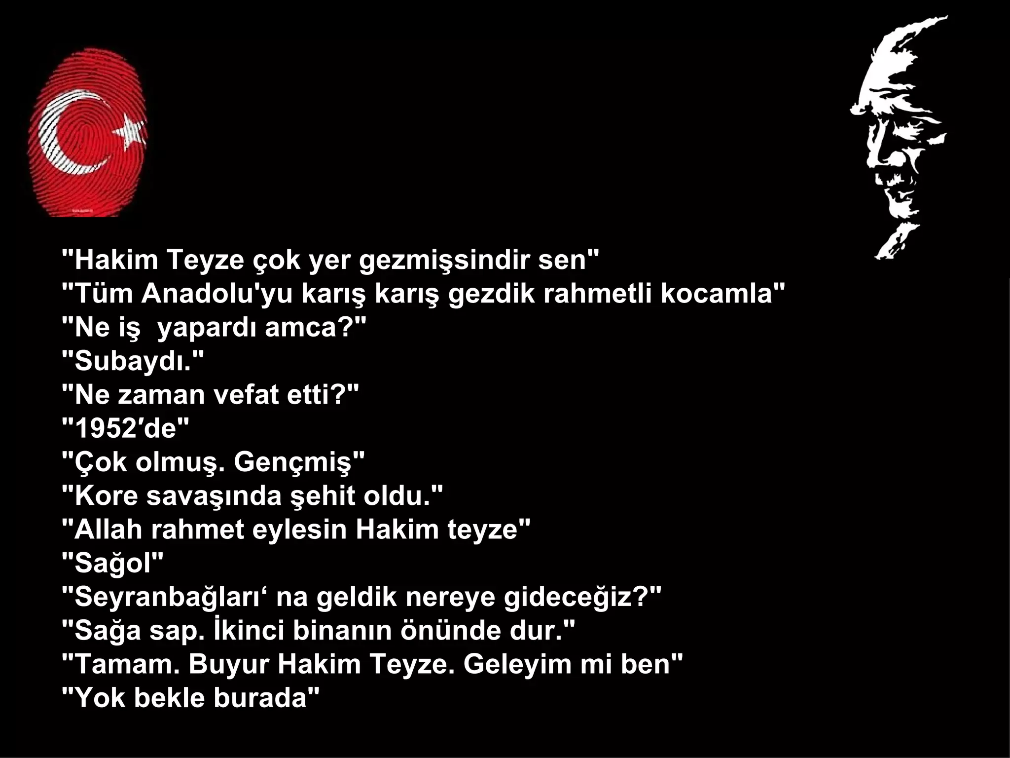 "Hakim Teyze çok yer gezmişsindir sen" "Tüm Anadolu'yu karış karış gezdik rahmetli kocamla" "Ne iş  yapardı amca?" "Subaydı." "Ne zaman vefat etti?" "1952′de" "Çok olmuş. Gençmiş" "Kore savaşında şehit oldu." "Allah rahmet eylesin Hakim teyze" "Sağol" "Seyranbağları‘ na geldik nereye gideceğiz?" "Sağa sap. İkinci binanın önünde dur." "Tamam. Buyur Hakim Teyze. Geleyim mi ben" "Yok bekle burada"  