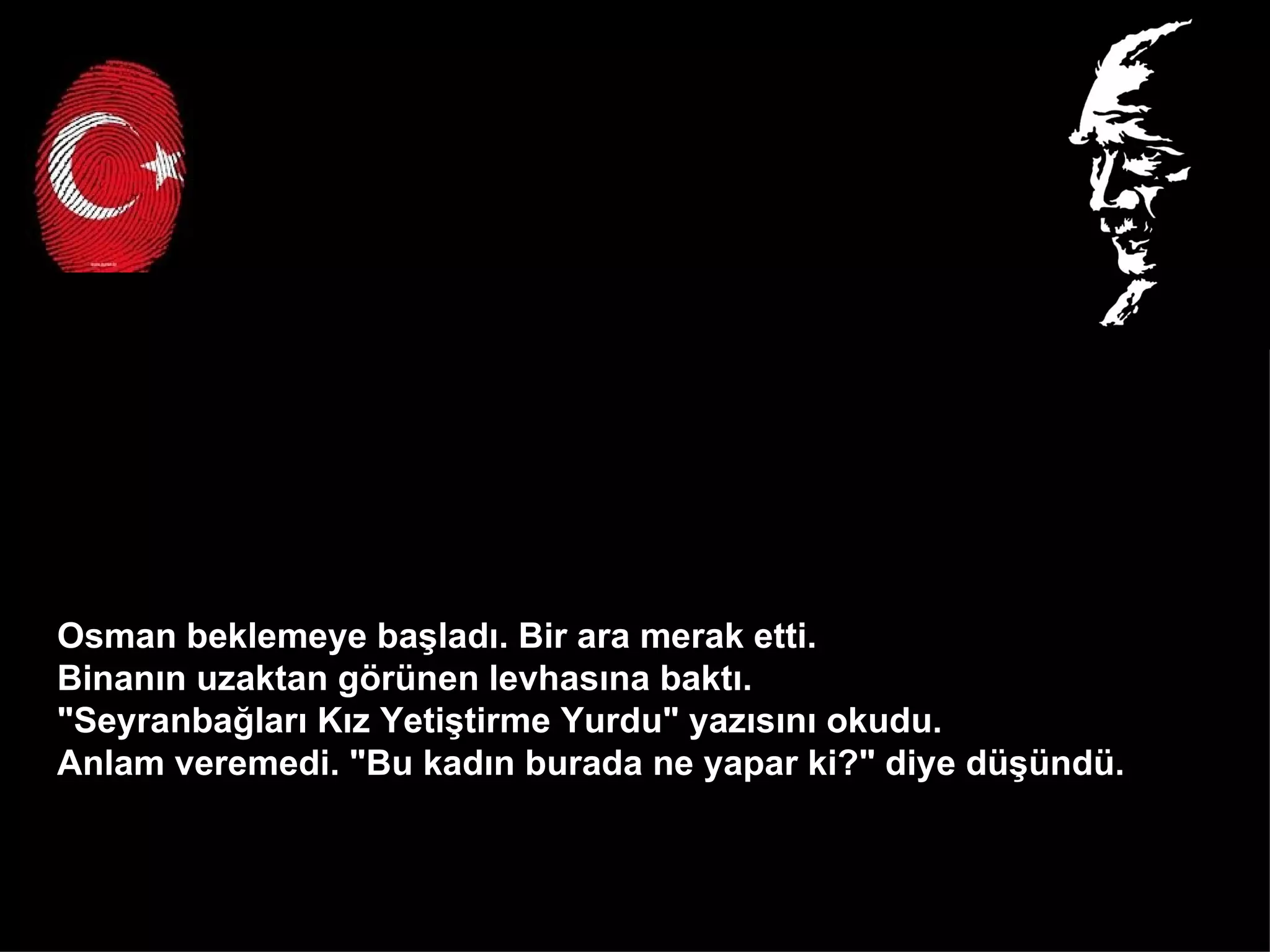 Osman beklemeye başladı. Bir ara merak etti.  Binanın uzaktan görünen levhasına baktı.  "Seyranbağları Kız Yetiştirme Yurdu" yazısını okudu.  Anlam veremedi. "Bu kadın burada ne yapar ki?" diye düşündü.  