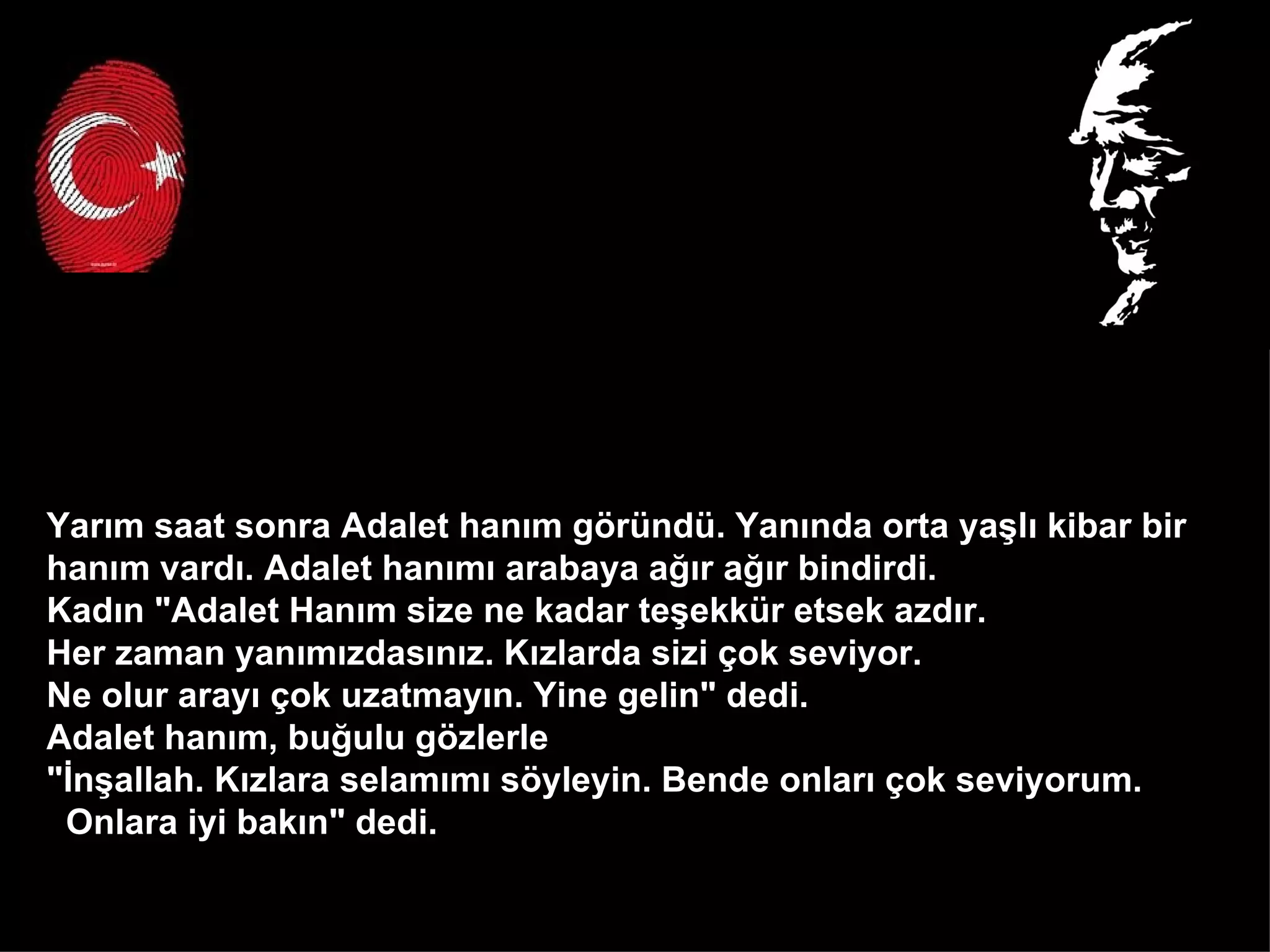 Yarım saat sonra Adalet hanım göründü. Yanında orta yaşlı kibar bir  hanım vardı. Adalet hanımı arabaya ağır ağır bindirdi.  Kadın "Adalet Hanım size ne kadar teşekkür etsek azdır.  Her zaman yanımızdasınız. Kızlarda sizi çok seviyor.  Ne olur arayı çok uzatmayın. Yine gelin" dedi. Adalet hanım, buğulu gözlerle  "İnşallah. Kızlara selamımı söyleyin. Bende onları çok seviyorum.  Onlara iyi bakın" dedi.  
