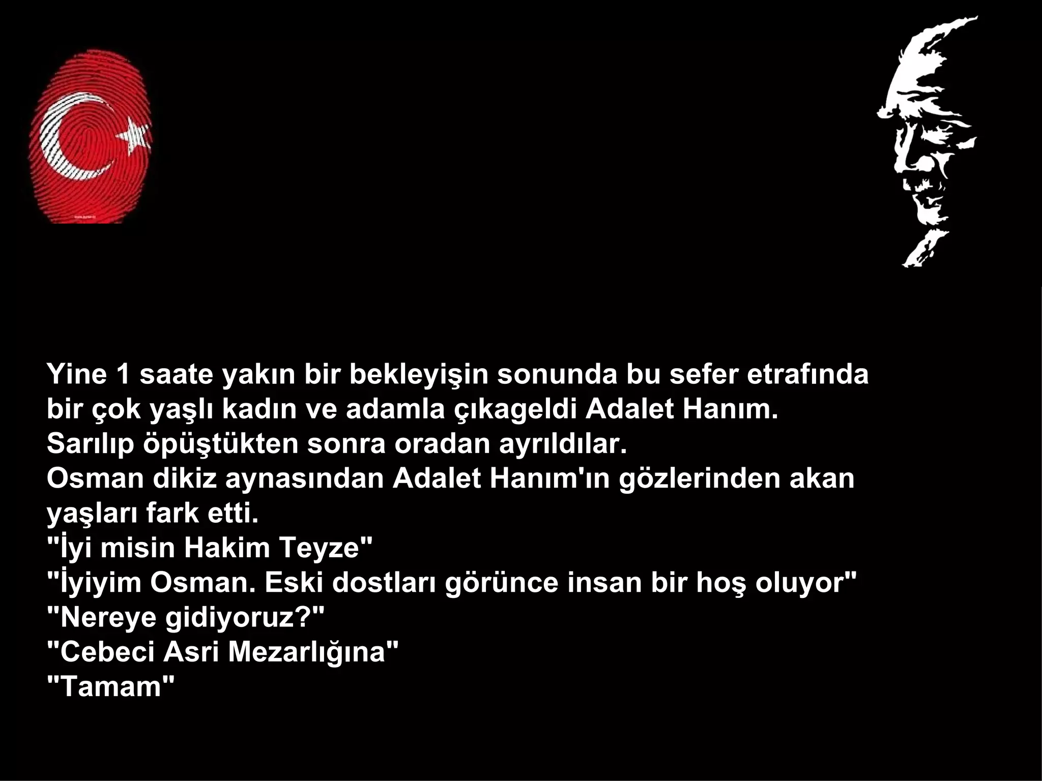 Yine 1 saate yakın bir bekleyişin sonunda bu sefer etrafında  bir çok yaşlı kadın ve adamla çıkageldi Adalet Hanım.  Sarılıp öpüştükten sonra oradan ayrıldılar.  Osman dikiz aynasından Adalet Hanım'ın gözlerinden akan  yaşları fark etti.  "İyi misin Hakim Teyze"  "İyiyim Osman. Eski dostları görünce insan bir hoş oluyor" "Nereye gidiyoruz?" "Cebeci Asri Mezarlığına" "Tamam"  