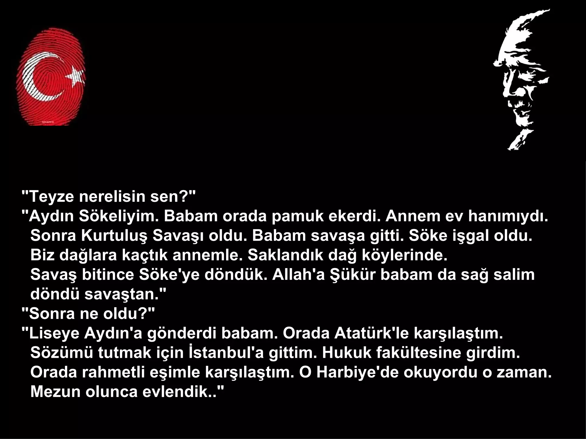 "Teyze nerelisin sen?" "Aydın Sökeliyim. Babam orada pamuk ekerdi. Annem ev hanımıydı.  Sonra Kurtuluş Savaşı oldu. Babam savaşa gitti. Söke işgal oldu.  Biz dağlara kaçtık annemle. Saklandık dağ köylerinde.  Savaş bitince Söke'ye döndük. Allah'a Şükür babam da sağ salim  döndü savaştan." "Sonra ne oldu?" "Liseye Aydın'a gönderdi babam. Orada Atatürk'le karşılaştım.  Sözümü tutmak için İstanbul'a gittim. Hukuk fakültesine girdim.  Orada rahmetli eşimle karşılaştım. O Harbiye'de okuyordu o zaman.  Mezun olunca evlendik.."  