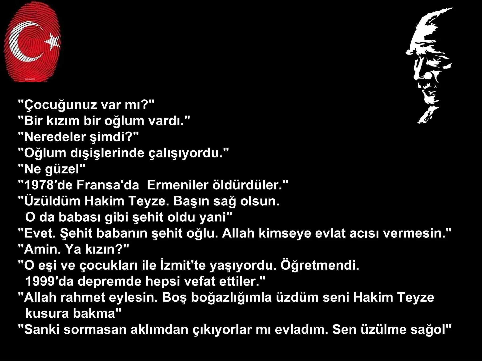 "Çocuğunuz var mı?" "Bir kızım bir oğlum vardı." "Neredeler şimdi?" "Oğlum dışişlerinde çalışıyordu." "Ne güzel" "1978′de Fransa'da  Ermeniler öldürdüler." "Üzüldüm Hakim Teyze. Başın sağ olsun.  O da babası gibi şehit oldu yani" "Evet. Şehit babanın şehit oğlu. Allah kimseye evlat acısı vermesin." "Amin. Ya kızın?" "O eşi ve çocukları ile İzmit'te yaşıyordu. Öğretmendi.  1999′da depremde hepsi vefat ettiler." "Allah rahmet eylesin. Boş boğazlığımla üzdüm seni Hakim Teyze  kusura bakma" "Sanki sormasan aklımdan çıkıyorlar mı evladım. Sen üzülme sağol"  