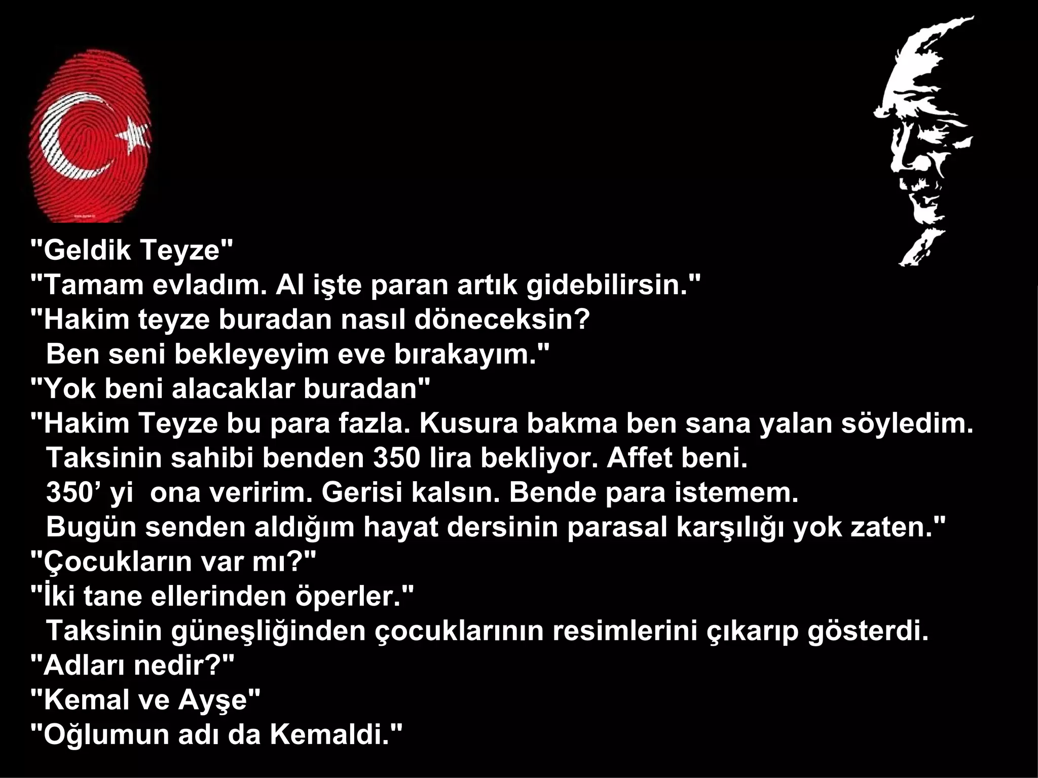 "Geldik Teyze" "Tamam evladım. Al işte paran artık gidebilirsin." "Hakim teyze buradan nasıl döneceksin?  Ben seni bekleyeyim eve bırakayım." "Yok beni alacaklar buradan" "Hakim Teyze bu para fazla. Kusura bakma ben sana yalan söyledim.  Taksinin sahibi benden 350 lira bekliyor. Affet beni.  350’ yi  ona veririm. Gerisi kalsın. Bende para istemem.  Bugün senden aldığım hayat dersinin parasal karşılığı yok zaten." "Çocukların var mı?" "İki tane ellerinden öperler."  Taksinin güneşliğinden çocuklarının resimlerini çıkarıp gösterdi.  "Adları nedir?" "Kemal ve Ayşe" "Oğlumun adı da Kemaldi." 