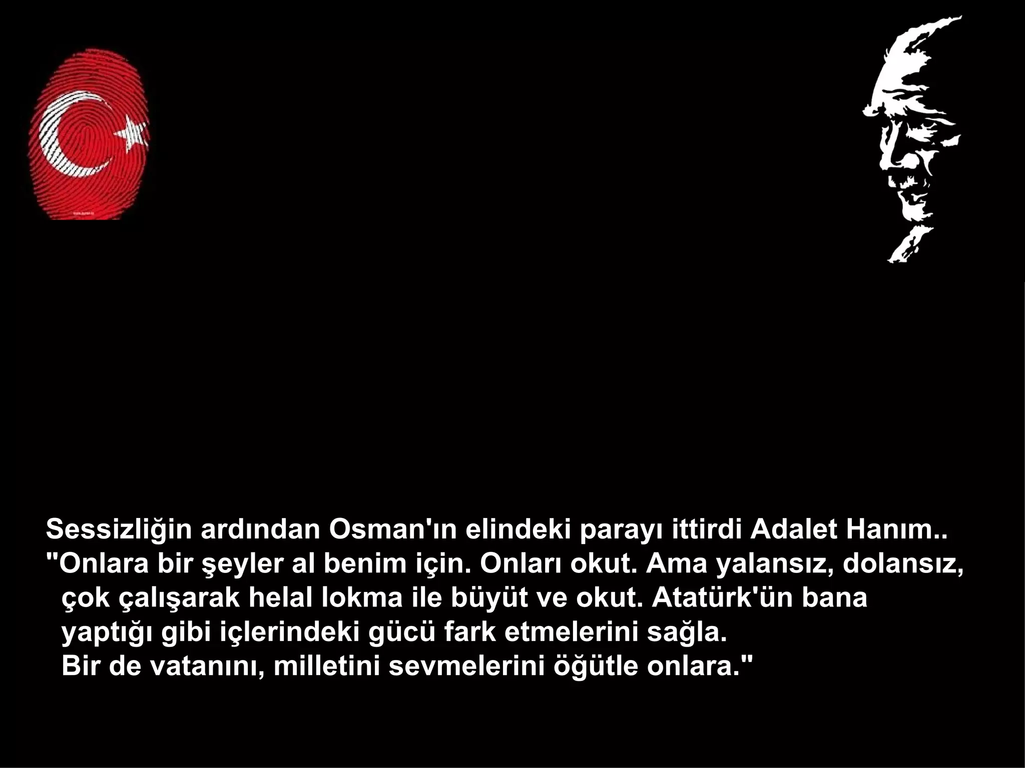Sessizliğin ardından Osman'ın elindeki parayı ittirdi Adalet Hanım..  "Onlara bir şeyler al benim için. Onları okut. Ama yalansız, dolansız,  çok çalışarak helal lokma ile büyüt ve okut. Atatürk'ün bana  yaptığı gibi içlerindeki gücü fark etmelerini sağla.  Bir de vatanını, milletini sevmelerini öğütle onlara."  