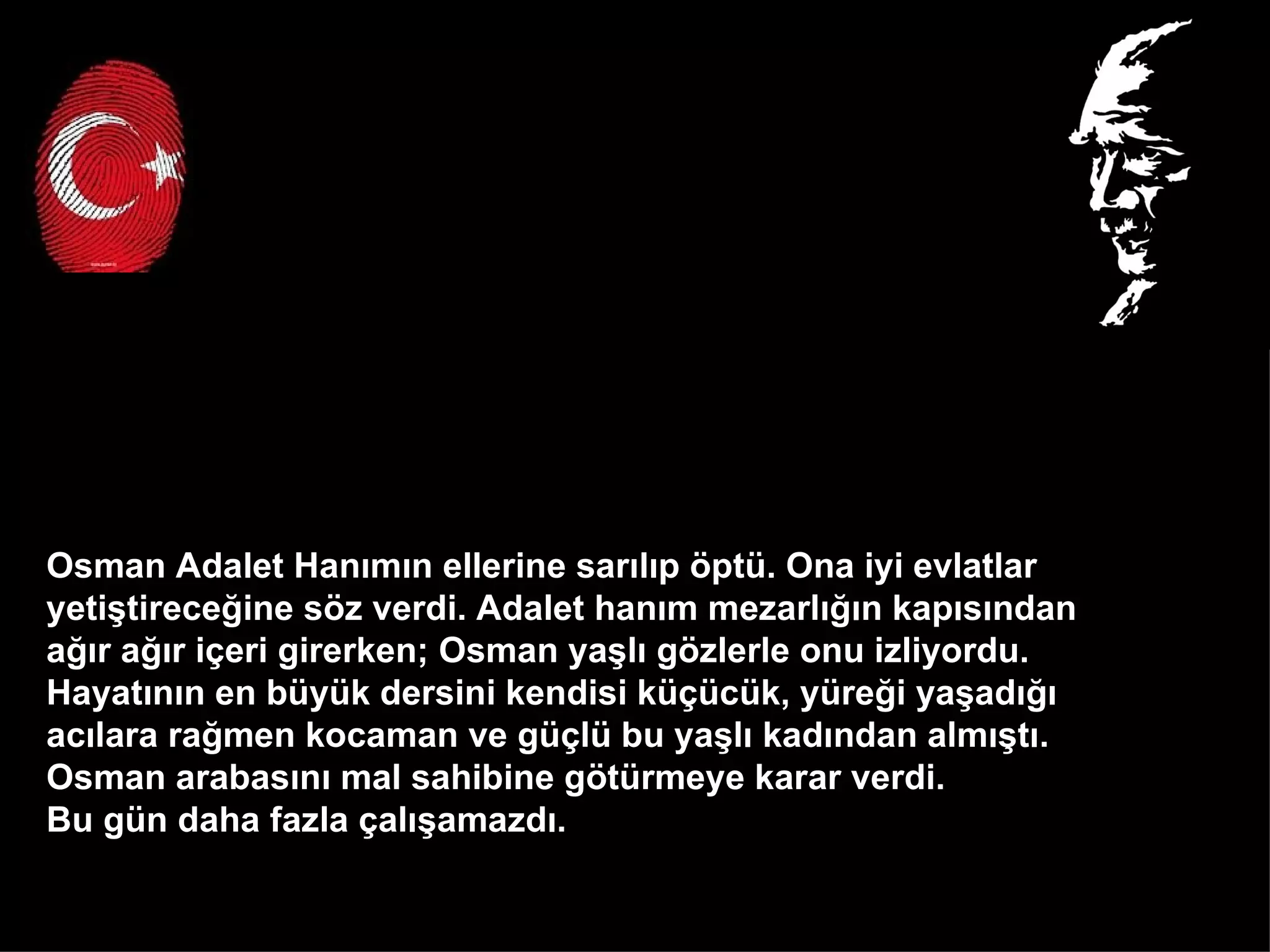 Osman Adalet Hanımın ellerine sarılıp öptü. Ona iyi evlatlar  yetiştireceğine söz verdi. Adalet hanım mezarlığın kapısından  ağır ağır içeri girerken; Osman yaşlı gözlerle onu izliyordu.  Hayatının en büyük dersini kendisi küçücük, yüreği yaşadığı  acılara rağmen kocaman ve güçlü bu yaşlı kadından almıştı.  Osman arabasını mal sahibine götürmeye karar verdi.  Bu gün daha fazla çalışamazdı.  