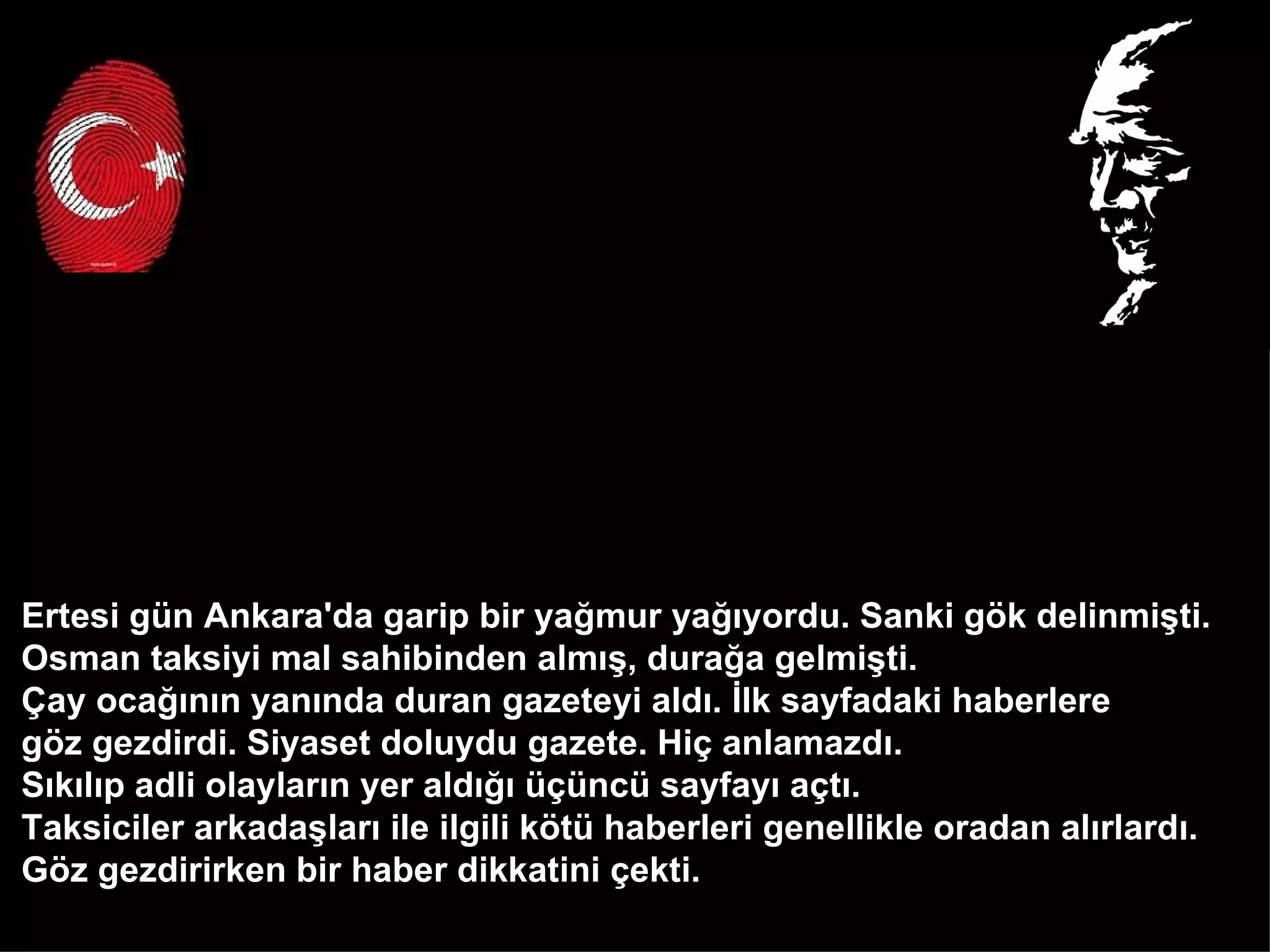 Ertesi gün Ankara'da garip bir yağmur yağıyordu. Sanki gök delinmişti.  Osman taksiyi mal sahibinden almış, durağa gelmişti.  Çay ocağının yanında duran gazeteyi aldı. İlk sayfadaki haberlere  göz gezdirdi. Siyaset doluydu gazete. Hiç anlamazdı.  Sıkılıp adli olayların yer aldığı üçüncü sayfayı açtı.  Taksiciler arkadaşları ile ilgili kötü haberleri genellikle oradan alırlardı.  Göz gezdirirken bir haber dikkatini çekti.  