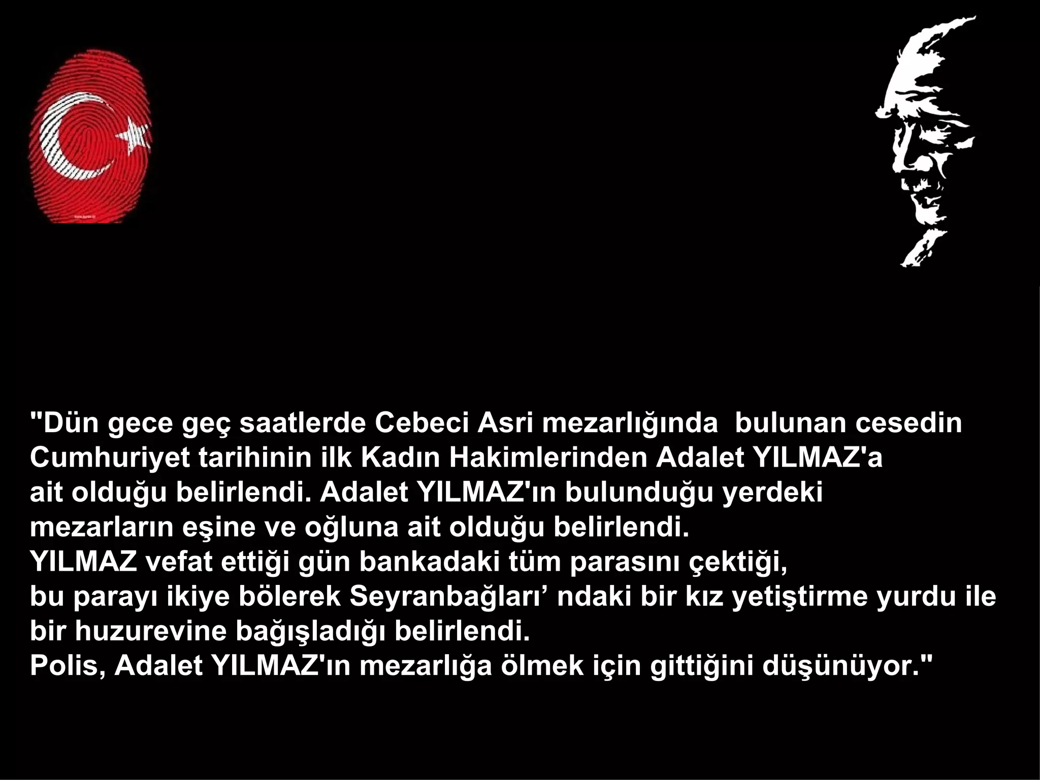 "Dün gece geç saatlerde Cebeci Asri mezarlığında  bulunan cesedin  Cumhuriyet tarihinin ilk Kadın Hakimlerinden Adalet YILMAZ'a  ait olduğu belirlendi. Adalet YILMAZ'ın bulunduğu yerdeki  mezarların eşine ve oğluna ait olduğu belirlendi.  YILMAZ vefat ettiği gün bankadaki tüm parasını çektiği,  bu parayı ikiye bölerek Seyranbağları’ ndaki bir kız yetiştirme yurdu ile  bir huzurevine bağışladığı belirlendi.  Polis, Adalet YILMAZ'ın mezarlığa ölmek için gittiğini düşünüyor."  