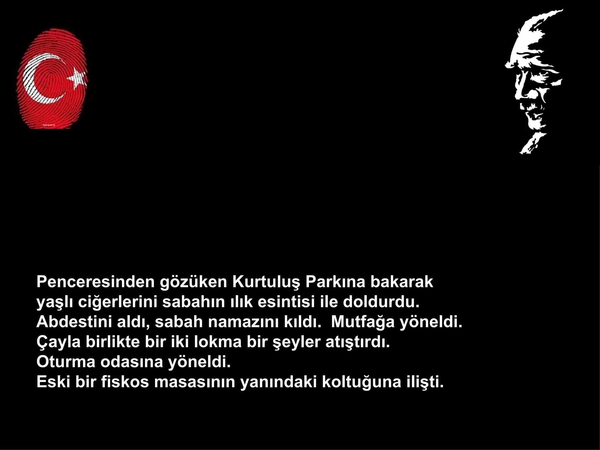 Penceresinden gözüken Kurtuluş Parkına bakarak  yaşlı ciğerlerini sabahın ılık esintisi ile doldurdu.  Abdestini aldı, sabah namazını kıldı.  Mutfağa yöneldi.  Çayla birlikte bir iki lokma bir şeyler atıştırdı.  Oturma odasına yöneldi.  Eski bir fiskos masasının yanındaki koltuğuna ilişti.  