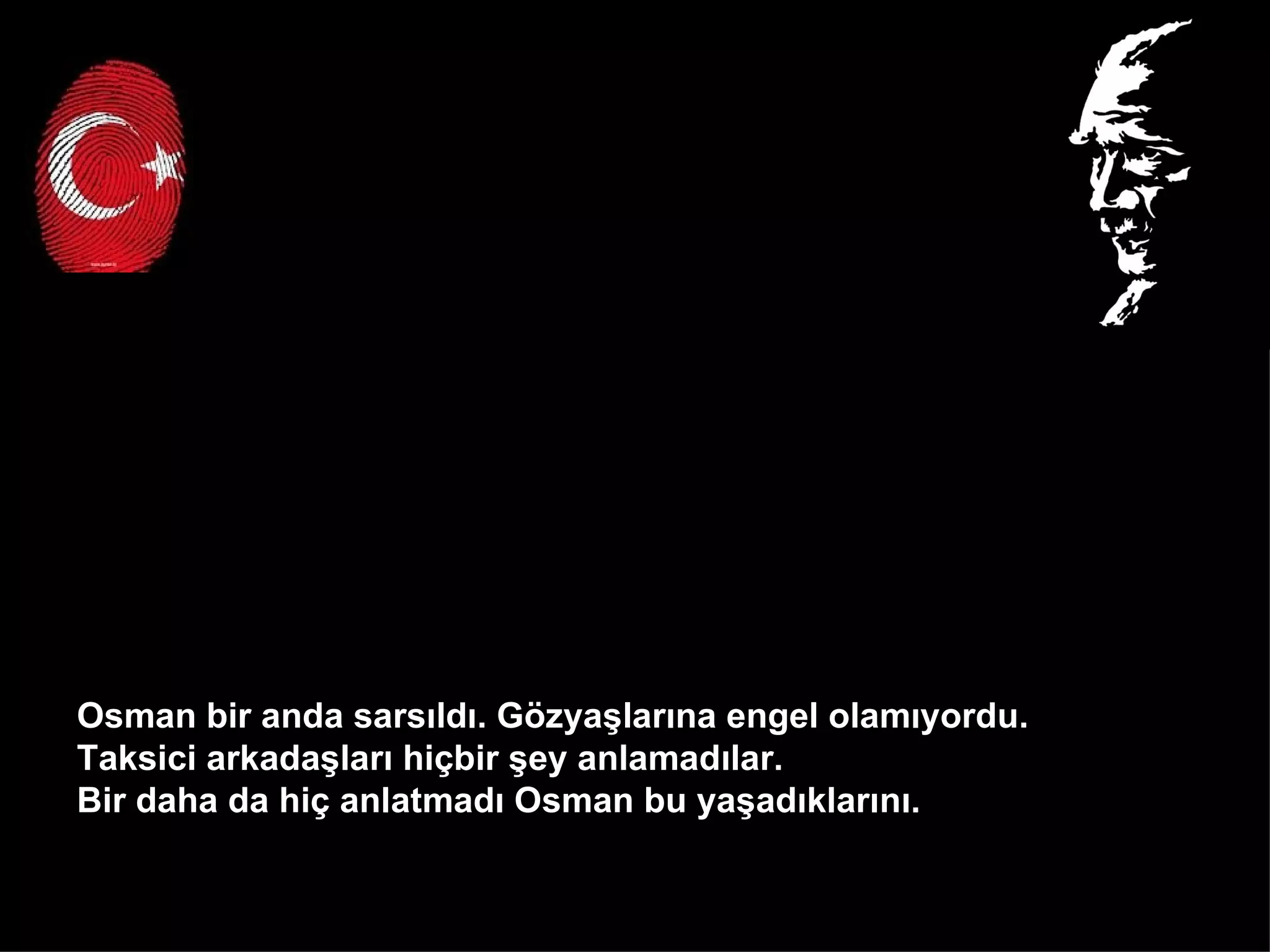 Osman bir anda sarsıldı. Gözyaşlarına engel olamıyordu.  Taksici arkadaşları hiçbir şey anlamadılar.  Bir daha da hiç anlatmadı Osman bu yaşadıklarını.  
