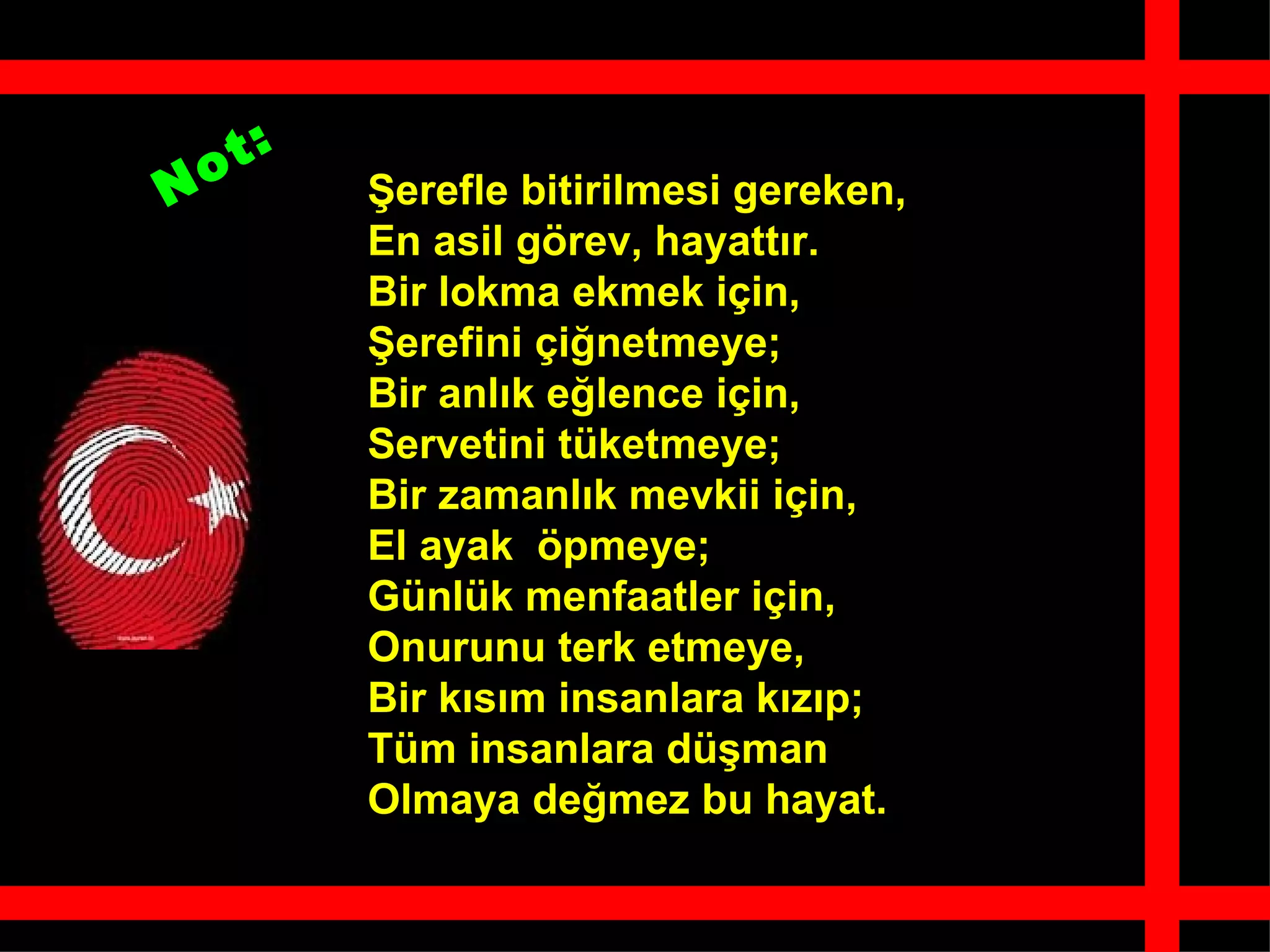 Şerefle bitirilmesi gereken, En asil görev, hayattır. Bir lokma ekmek için, Şerefini çiğnetmeye; Bir anlık eğlence için, Servetini tüketmeye; Bir zamanlık mevkii için, El ayak  öpmeye; Günlük menfaatler için, Onurunu terk etmeye, Bir kısım insanlara kızıp; Tüm insanlara düşman Olmaya değmez bu hayat.   Not: 