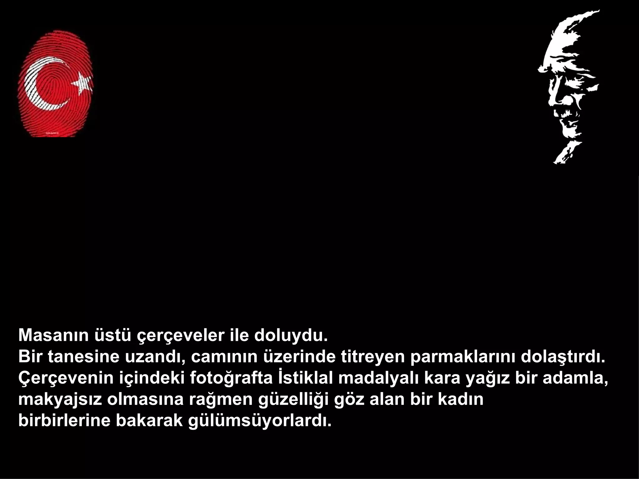 Masanın üstü çerçeveler ile doluydu.  Bir tanesine uzandı, camının üzerinde titreyen parmaklarını dolaştırdı.  Çerçevenin içindeki fotoğrafta İstiklal madalyalı kara yağız bir adamla,  makyajsız olmasına rağmen güzelliği göz alan bir kadın  birbirlerine bakarak gülümsüyorlardı.  