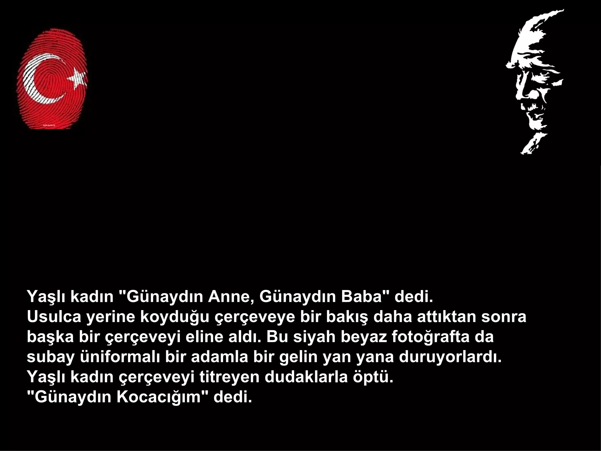 Yaşlı kadın "Günaydın Anne, Günaydın Baba" dedi.  Usulca yerine koyduğu çerçeveye bir bakış daha attıktan sonra  başka bir çerçeveyi eline aldı. Bu siyah beyaz fotoğrafta da  subay üniformalı bir adamla bir gelin yan yana duruyorlardı.  Yaşlı kadın çerçeveyi titreyen dudaklarla öptü.  "Günaydın Kocacığım" dedi.  