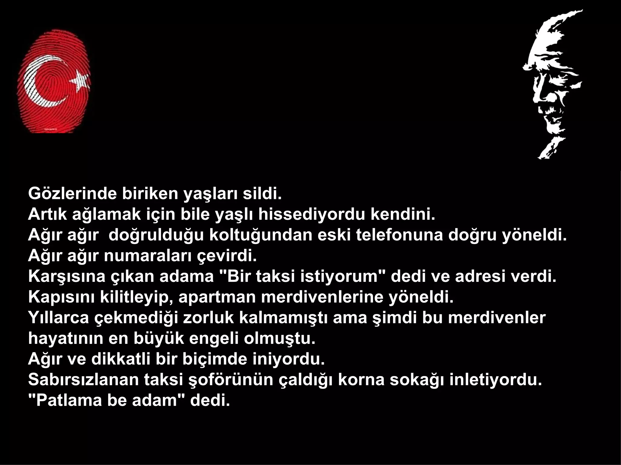Gözlerinde biriken yaşları sildi.  Artık ağlamak için bile yaşlı hissediyordu kendini.  Ağır ağır  doğrulduğu koltuğundan eski telefonuna doğru yöneldi.  Ağır ağır numaraları çevirdi.  Karşısına çıkan adama "Bir taksi istiyorum" dedi ve adresi verdi.  Kapısını kilitleyip, apartman merdivenlerine yöneldi.  Yıllarca çekmediği zorluk kalmamıştı ama şimdi bu merdivenler  hayatının en büyük engeli olmuştu.  Ağır ve dikkatli bir biçimde iniyordu.  Sabırsızlanan taksi şoförünün çaldığı korna sokağı inletiyordu.  "Patlama be adam" dedi.  