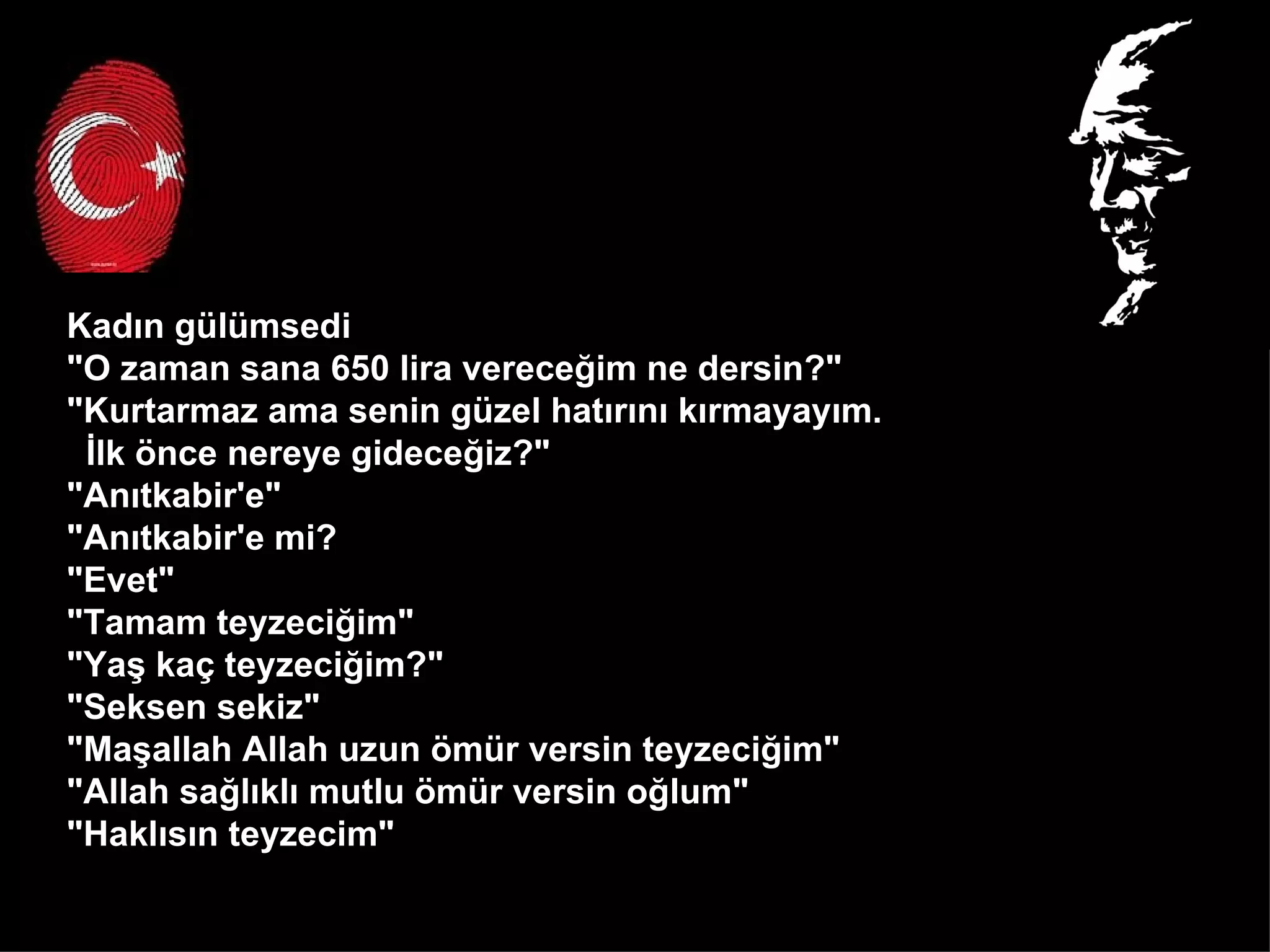 Kadın gülümsedi  "O zaman sana 650 lira vereceğim ne dersin?"  "Kurtarmaz ama senin güzel hatırını kırmayayım.  İlk önce nereye gideceğiz?" "Anıtkabir'e" "Anıtkabir'e mi? "Evet" "Tamam teyzeciğim" "Yaş kaç teyzeciğim?" "Seksen sekiz" "Maşallah Allah uzun ömür versin teyzeciğim" "Allah sağlıklı mutlu ömür versin oğlum" "Haklısın teyzecim"  