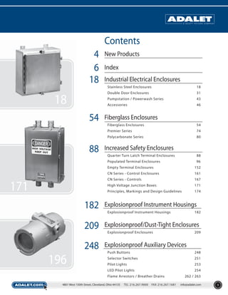 Contents
4
6
18

New Products
Index
Industrial Electrical Enclosures
Stainless Steel Enclosures
Double Door Enclosures

43

Accessories

54

31

Pumpstation / Powerwash Series

18

18

46

Fiberglass Enclosures
Fiberglass Enclosures
Premier Series

74

Polycarbonate Series

88

54
80

Increased Safety Enclosures
Quarter Turn Latch Terminal Enclosures

88

Populated Terminal Enclosures

96

Empty Terminal Enclosures
CN Series - Control Enclosures

161

CN Series - Controls

167

High Voltage Junction Boxes

171

Principles, Markings and Design Guidelines

171

152

174

182

Explosionproof Instrument Housings

209

Explosionproof/Dust-Tight Enclosures

248

Explosionproof Auxiliary Devices

Explosionproof Instrument Housings

182

Explosionproof Enclosures

209

248

Selector Switches

251

Pilot Lights

253

LED Pilot Lights

196

Push Buttons

254

Flame Arrestors / Breather Drains
4801 West 150th Street, Cleveland, Ohio 44135

TEL 216.267.9000

FAX 216.267.1681

262 / 263
info@adalet.com

1

 