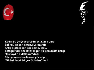 Kad?n bu ?er?eveyi de b?rakt?ktan sonra
?nc ve son ?er?eveye uzand?.
Art?k g?zlerinden ya? daml?yordu.
Foto?raftaki biri erkek di?eri k?z ?ocuklara bak?p
"Gnayd?n Evlatlar?m" dedi.
Tm ?er?evelere k?saca g?z at?p
"Sizleri, hepinizi ?ok ?zledim" dedi.
 