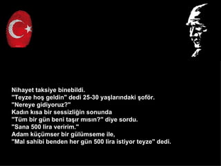 Nihayet taksiye binebildi.
"Teyze ho? geldin" dedi 25-30 ya?lar?ndaki ?of?r.
"Nereye gidiyoruz?"
Kad?n k?sa bir sessizli?in sonunda
"Tm bir gn beni ta??r m?s?n?" diye sordu.
"Sana 500 lira veririm."
Adam k?mser bir glmseme ile,
"Mal sahibi benden her gn 500 lira istiyor teyze" dedi.
 