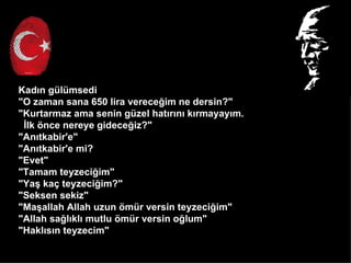 Kad?n glmsedi
"O zaman sana 650 lira verece?im ne dersin?"
"Kurtarmaz ama senin gzel hat?r?n? k?rmayay?m.
 ?lk ?nce nereye gidece?iz?"
"An?tkabir'e"
"An?tkabir'e mi?
"Evet"
"Tamam teyzeci?im"
"Ya? ka? teyzeci?im?"
"Seksen sekiz"
"Ma?allah Allah uzun ?mr versin teyzeci?im"
"Allah sa?l?kl? mutlu ?mr versin o?lum"
"Hakl?s?n teyzecim"
 
