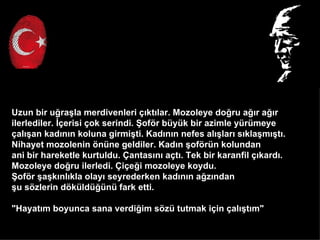 Uzun bir u?ra?la merdivenleri ??kt?lar. Mozoleye do?ru a??r a??r
ilerlediler. ??erisi ?ok serindi. ?of?r byk bir azimle yrmeye
?al??an kad?n?n koluna girmi?ti. Kad?n?n nefes al??lar? s?kla?m??t?.
Nihayet mozolenin ?nne geldiler. Kad?n ?of?rn kolundan
ani bir hareketle kurtuldu. ?antas?n? a?t?. Tek bir karanfil ??kard?.
Mozoleye do?ru ilerledi. ?i?e?i mozoleye koydu.
?of?r ?a?k?nl?kla olay? seyrederken kad?n?n a?z?ndan
?u s?zlerin d?kld?n fark etti.

"Hayat?m boyunca sana verdi?im s?z tutmak i?in ?al??t?m"
 