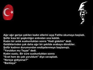 A??r a??r geriye ?ekilen kad?n ellerini a??p Fatiha okumaya ba?lad?.
?of?r k?sa bir ?a?k?nl???n ard?ndan ona kat?ld?.
Kad?n bir anl?k suskunluktan sonra "Hadi gidelim" dedi.
Geldiklerinden ?ok daha a??r bir ?ekilde arabaya d?ndler.
?of?r kad?n?n durumundan endi?elenmeye ba?lam??t?.
"Yoruldun mu Teyze" dedi.
Kad?n sustu. Bir sre suskunluktan sonra
"Evet hem de ?ok yoruldum" diye cevaplad?.
"Nereye gidiyoruz?"
"Bankaya"
 